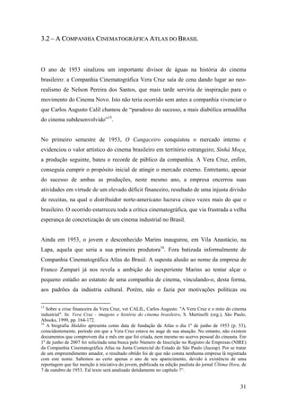 3.2 – A COMPANHIA CINEMATOGRÁFICA ATLAS DO BRASIL



O ano de 1953 sinalizou um importante divisor de águas na história do cinema
brasileiro: a Companhia Cinematográfica Vera Cruz saía de cena dando lugar ao neo-
realismo de Nelson Pereira dos Santos, que mais tarde serviria de inspiração para o
movimento do Cinema Novo. Isto não teria ocorrido sem antes a companhia vivenciar o
que Carlos Augusto Calil chamou de “paradoxo do sucesso, a mais diabólica armadilha
do cinema subdesenvolvido”15.


No primeiro semestre de 1953, O Cangaceiro conquistou o mercado interno e
evidenciou o valor artístico do cinema brasileiro em território estrangeiro; Sinhá Moça,
a produção seguinte, bateu o recorde de público da companhia. A Vera Cruz, enfim,
conseguia cumprir o propósito inicial de atingir o mercado externo. Entretanto, apesar
do sucesso de ambas as produções, neste mesmo ano, a empresa encerrou suas
atividades em virtude de um elevado déficit financeiro, resultado de uma injusta divisão
de receitas, na qual o distribuidor norte-americano lucrava cinco vezes mais do que o
brasileiro. O ocorrido estarreceu toda a crítica cinematográfica, que via frustrada a velha
esperança de concretização de um cinema industrial no Brasil.


Ainda em 1953, o jovem e desconhecido Marins inaugurou, em Vila Anastácio, na
Lapa, aquela que seria a sua primeira produtora16. Fora batizada informalmente de
Companhia Cinematográfica Atlas do Brasil. A suposta alusão ao nome da empresa de
Franco Zampari já nos revela a ambição do inexperiente Marins ao tentar alçar o
pequeno estúdio ao estatuto de uma companhia de cinema, vinculando-o, desta forma,
aos padrões da indústria cultural. Porém, não o fazia por motivações políticas ou

15
   Sobre a crise financeira da Vera Cruz, ver CALIL, Carlos Augusto. "A Vera Cruz e o mito do cinema
industrial". In: Vera Cruz - imagens e história do cinema brasileiro, S. Martinelli (org.), São Paulo,
Abooks, 1999, pp. 164-172.
16
   A biografia Maldito apresenta como data de fundação da Atlas o dia 1º de junho de 1953 (p. 53),
coincidentemente, período em que a Vera Cruz estava no auge de sua atuação. No entanto, não existem
documentos que comprovem dia e mês em que foi criada, nem mesmo no acervo pessoal do cineasta. Em
1º de junho de 2007 foi solicitada uma busca pelo Número de Inscrição no Registro de Empresas (NIRE)
da Companhia Cinematográfica Atlas na Junta Comercial do Estado de São Paulo (Jucesp). Por se tratar
de um empreendimento amador, o resultado obtido foi de que não consta nenhuma empresa lá registrada
com este nome. Sabemos ao certo apenas o ano de seu aparecimento, devido à existência de uma
reportagem que faz menção à iniciativa do jovem, publicada na edição paulista do jornal Última Hora, de
7 de outubro de 1953. Tal texto será analisado detidamente no capítulo 7°.


                                                                                                    31
 