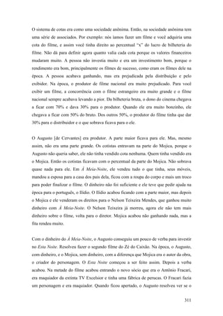 O sistema de cotas era como uma sociedade anônima. Então, na sociedade anônima tem
uma série de associados. Por exemplo: nós íamos fazer um filme e você adquiria uma
cota do filme, e assim você tinha direito ao percentual “x” do lucro de bilheteria do
filme. Não dá para definir agora quanto valia cada cota porque os valores financeiros
mudaram muito. A pessoa não investia muito e era um investimento bom, porque o
rendimento era bom, principalmente os filmes de sucesso, como eram os filmes dele na
época. A pessoa acabava ganhando, mas era prejudicada pela distribuição e pelo
exibidor. Na época, o produtor de filme nacional era muito prejudicado. Para você
exibir um filme, a concorrência com o filme estrangeiro era muito grande e o filme
nacional sempre acabava levando a pior. Da bilheteria bruta, o dono do cinema chegava
a ficar com 70% e dava 30% para o produtor. Quando ele era muito bonzinho, ele
chegava a ficar com 50% do bruto. Dos outros 50%, o produtor do filme tinha que dar
30% para o distribuidor e o que sobrava ficava para o ele.


O Augusto [de Cervantes] era produtor. A parte maior ficava para ele. Mas, mesmo
assim, não era uma parte grande. Os cotistas entravam na parte do Mojica, porque o
Augusto não queria saber, ele não tinha vendido cota nenhuma. Quem tinha vendido era
o Mojica. Então os cotistas ficavam com o percentual da parte do Mojica. Não sobrava
quase nada para ele. Em À Meia-Noite, ele vendeu tudo o que tinha, seus móveis,
mandou a esposa para a casa dos pais dela, ficou com a roupa do corpo e mais um troco
para poder finalizar o filme. O dinheiro não foi suficiente e ele teve que pedir ajuda na
época para o português, o Ilídio. O Ilídio acabou ficando com a parte maior, mas depois
o Mojica e ele venderam os direitos para o Nelson Teixeira Mendes, que ganhou muito
dinheiro com À Meia-Noite. O Nelson Teixeira já morreu, agora ele não tem mais
dinheiro sobre o filme, volta para o diretor. Mojica acabou não ganhando nada, mas a
fita rendeu muito.


Com o dinheiro do À Meia-Noite, o Augusto conseguiu um pouco de verba para investir
no Esta Noite. Resolveu fazer o segundo filme do Zé do Caixão. Na época, o Augusto,
com dinheiro, e o Mojica, sem dinheiro, com a diferença que Mojica era o autor da obra,
o criador do personagem. O Esta Noite começou a ser feito assim. Depois a verba
acabou. Na metade do filme acabou entrando o novo sócio que era o Antônio Fracari,
era maquiador da extinta TV Excelsior e tinha uma fábrica de perucas. O Fracari fazia
um personagem e era maquiador. Quando ficou apertado, o Augusto resolveu ver se o


                                                                                     311
 