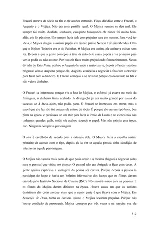 Fracari entrava de sócio na fita e ele acabou entrando. Ficou dividido entre o Fracari, o
Augusto e o Mojica. Não era uma partilha igual. O Mojica sempre se deu mal. Ele
sempre foi muito idealista, sonhador, essa parte burocrática ele nunca foi muito bom,
aliás, ele foi péssimo. Ele sempre fazia tudo com prejuízo para ele mesmo. Para você ter
idéia, o Mojica chegou a assinar papéis em branco para o Nelson Teixeira Mendes. Olha
que o Nelson Teixeira era o tio Patinhas. O Mojica era assim, ele assinava coisas sem
ler. Depois é que a gente começou a tirar da mão dele esses papéis e lia primeiro para
ver se podia ou não assinar. Por isso ele ficou muito prejudicado financeiramente. Nessa
divisão do Esta Noite, acabou o Augusto levando a maior parte, depois o Fracari acabou
brigando com o Augusto porque ele, Augusto, começou a negociar a fita com o exterior
para ficar com o dinheiro. O Fracari começou a se revoltar porque colocou tudo na fita e
não veio o dinheiro.


O Fracari se interessou porque viu a luta do Mojica, o esforço, já estava no meio da
filmagem, o dinheiro tinha acabado. A divulgação já era muito grande por causa do
sucesso de À Meia-Noite, não podia parar. O Fracari se interessou em entrar, mas o
papel que ele fez não foi porque ele entrou de sócio. É porque ele era um tipo bom, boa
pinta na época, e precisava de um ator para fazer o irmão da Laura e no elenco nós não
tínhamos grandes galãs, então ele acabou fazendo o papel. Mas não existia essa troca,
não. Ninguém comprava personagem.


O ator é escolhido de acordo com a estampa dele. O Mojica fazia a escolha assim:
primeiro de acordo com o tipo, depois ele ia ver se aquela pessoa tinha condição de
interpretar aquele personagem.


O Mojica não vendia mais cotas do que podia arcar. Eu mesma cheguei a negociar cotas
para o pessoal que vinha pro elenco. O pessoal não era obrigado a ficar com cotas. A
gente apenas explicava a vantagem da pessoa ser cotista. Porque depois a pessoa ia
participar do lucro e havia um boletim informativo dos lucros que os filmes davam
emitido pelo Instituto Nacional de Cinema (INC). Nós mostrávamos para as pessoas. E
os filmes do Mojica deram dinheiro na época. Houve casos em que os cotistas
desistiram das cotas porque viam que a menor parte é que ficava com o Mojica. Em
Sentença de Deus, tanto os cotistas quanto o Mojica levaram prejuízo. Porque não
houve condição de prosseguir. Mojica começou por três vezes e na terceira vez ele


                                                                                     312
 