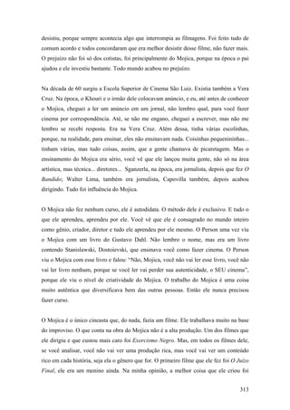 desistiu, porque sempre acontecia algo que interrompia as filmagens. Foi feito tudo de
comum acordo e todos concordaram que era melhor desistir desse filme, não fazer mais.
O prejuízo não foi só dos cotistas, foi principalmente do Mojica, porque na época o pai
ajudou e ele investiu bastante. Todo mundo acabou no prejuízo.


Na década de 60 surgiu a Escola Superior de Cinema São Luiz. Existia também a Vera
Cruz. Na época, o Khouri e o irmão dele colocavam anúncio, e eu, até antes de conhecer
o Mojica, cheguei a ler um anúncio em um jornal, não lembro qual, para você fazer
cinema por correspondência. Até, se não me engano, cheguei a escrever, mas não me
lembro se recebi resposta. Era na Vera Cruz. Além dessa, tinha várias escolinhas,
porque, na realidade, para ensinar, eles não ensinavam nada. Coisinhas pequenininhas...
tinham várias, mas tudo coisas, assim, que a gente chamava de picaretagem. Mas o
ensinamento do Mojica era sério, você vê que ele lançou muita gente, não só na área
artística, mas técnica... diretores... Sganzerla, na época, era jornalista, depois que fez O
Bandido; Walter Lima, também era jornalista, Capovilla também, depois acabou
dirigindo. Tudo foi influência do Mojica.


O Mojica não fez nenhum curso, ele é autodidata. O método dele é exclusivo. E tudo o
que ele aprendeu, aprendeu por ele. Você vê que ele é consagrado no mundo inteiro
como gênio, criador, diretor e tudo ele aprendeu por ele mesmo. O Person uma vez viu
o Mojica com um livro do Gustavo Dahl. Não lembro o nome, mas era um livro
contendo Stanislawski, Dostoievski, que ensinava você como fazer cinema. O Person
viu o Mojica com esse livro e falou: “Não, Mojica, você não vai ler esse livro, você não
vai ler livro nenhum, porque se você ler vai perder sua autenticidade, o SEU cinema”,
porque ele viu o nível de criatividade do Mojica. O trabalho do Mojica é uma coisa
muito autêntica que diversificava bem das outras pessoas. Então ele nunca precisou
fazer curso.


O Mojica é o único cineasta que, do nada, fazia um filme. Ele trabalhava muito na base
do improviso. O que conta na obra do Mojica não é a alta produção. Um dos filmes que
ele dirigiu e que custou mais caro foi Exorcismo Negro. Mas, em todos os filmes dele,
se você analisar, você não vai ver uma produção rica, mas você vai ver um conteúdo
rico em cada história, seja ela o gênero que for. O primeiro filme que ele fez foi O Juízo
Final, ele era um menino ainda. Na minha opinião, a melhor coisa que ele criou foi


                                                                                        313
 