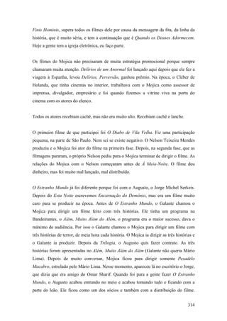 Finis Hominis, supera todos os filmes dele por causa da mensagem da fita, da linha da
história, que é muito séria, e tem a continuação que é Quando os Deuses Adormecem.
Hoje a gente tem a igreja eletrônica, eu faço parte.


Os filmes do Mojica não precisaram de muita estratégia promocional porque sempre
chamaram muita atenção. Delírios de um Anormal foi lançado aqui depois que ele fez a
viagem à Espanha, levou Delírios, Perversão, ganhou prêmio. Na época, o Cléber de
Holanda, que tinha cinemas no interior, trabalhava com o Mojica como assessor de
imprensa, divulgador, empresário e foi quando fizemos a vitrine viva na porta do
cinema com os atores do elenco.


Todos os atores recebiam cachê, mas não era muito alto. Recebiam cachê e lanche.


O primeiro filme de que participei foi O Diabo de Vila Velha. Fiz uma participação
pequena, na parte de São Paulo. Nem sei se existe negativo. O Nelson Teixeira Mendes
produziu e o Mojica foi ator do filme na primeira fase. Depois, na segunda fase, que as
filmagens pararam, o próprio Nelson pediu para o Mojica terminar de dirigir o filme. As
relações do Mojica com o Nelson começaram antes de À Meia-Noite. O filme deu
dinheiro, mas foi muito mal lançado, mal distribuído.


O Estranho Mundo já foi diferente porque foi com o Augusto, o Jorge Michel Serkeis.
Depois do Esta Noite escrevemos Encarnação do Demônio, mas era um filme muito
caro para se produzir na época. Antes de O Estranho Mundo, o Galante chamou o
Mojica para dirigir um filme feito com três histórias. Ele tinha um programa na
Bandeirantes, o Além, Muito Além do Além, o programa era o maior sucesso, dava o
máximo de audiência. Por isso o Galante chamou o Mojica para dirigir um filme com
três histórias de terror, de meia hora cada história. O Mojica ia dirigir as três histórias e
o Galante ia produzir. Depois da Trilogia, o Augusto quis fazer contrato. As três
histórias foram apresentadas no Além, Muito Além do Além (Galante não queria Mário
Lima). Depois de muito conversar, Mojica ficou para dirigir somente Pesadelo
Macabro, estrelado pelo Mário Lima. Nesse momento, apareceu lá no escritório o Jorge,
que dizia que era amigo do Omar Sharif. Quando foi para a gente fazer O Estranho
Mundo, o Augusto acabou entrando no meio e acabou tomando tudo e ficando com a
parte do leão. Ele ficou como um dos sócios e também com a distribuição do filme.


                                                                                         314
 