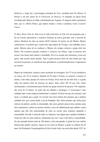 Inclusive, o Jorge faz o personagem principal da Tara, estrelado pela Íris Bruzzi. O
Person é um dos atores de O Fabricante de Bonecas. O Jorginho na época ficou
revoltado pelo Mojica ter dado a distribuição pro Augusto. O Augusto tinha a produtora
dele, que é a Ibéria Filmes, que depois mudou o nome e produziu Como Consolar
Viúvas.


O Além, Muito Além do Além ia ao ar toda sexta-feira, às 23h. Era um programa que o
Zé do Caixão apresentava e mostrava histórias de terror gravadas com o pessoal do
elenco. Histórias de mais ou menos 40,45 minutos. O roteiro era do Mojica. Depois
conhecemos o Lucchetti que, a partir daí, logo depois de Trilogia, veio trabalhar com a
gente. Mesmo antes de eu conhecer o Mojica, ele sempre colocou o grupo dele nos
filmes. Ele recrutava pessoas, ensinava e colocava nos filmes. Aqui as pessoas têm
acesso: tem muito mais chance e facilidade. Por aí as escolas são caríssimas, existe um
gasto, uma receita muito grande. Aqui a gente procura fazer de uma forma que seja
acessível às pessoas, no sentido de elas aprenderem, se profissionalizarem e engrenarem
na carreira.


Depois de continuísta, comecei como assistente de montagem. Em 75 eu já coordenava
os cursos, em 74 eu comecei. Quando ele foi para a França, eu comecei a ensaiar os
alunos, a dar aulas, porque ele estava na França, ficou mais de um mês fora, e a gente
tinha um número bom de pessoas na época. Hoje cobro R$ 50 por mês. Estou
recomeçando o recrutamento para formar um grupo razoável de pessoas. Por enquanto,
são cerca de 25 alunos. As aulas são aos sábados e domingos. A Associação é uma
entidade (não é uma empresa) beneficente e cultural. Na hora em que ela começar a dar
lucro, é evidente que a gente vai investir esse lucro dentro dos projetos que a própria
entidade tem, que consta desde a ata da fundação. São vários projetos que temos para
colocar em prática: auxílio à comunidade, dar curso gratuito para jovens carentes, para
eles começarem a entrar na carreira artística, curso de alfabetização para adultos e para
aqueles que não têm oportunidade de estar na escola, para estarmos ajudando a
comunidade. Ela não é isenta de todos os impostos, tem alguns que a própria entidade é
isenta por não ser uma empresa. Justamente por isso é que é tão baixa a mensalidade.
No ano passado formei mais de 100 alunos e dei uma parada. A gente faz isso (cobrar
barato) para ajudar a pessoa. Agora eu sou sócia do Mojica, a gente se conhece há 42
anos. Na Produções Cinematográficas Zé do Caixão Ltda. sou sócia dele desde 1975. Se


                                                                                     315
 