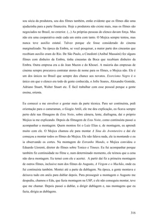 sou sócia da produtora, sou dos filmes também, então evidente que os filmes dão uma
ajudazinha para a parte financeira. Hoje a produtora não existe mais, mas os filmes são
negociados no Brasil, no exterior. (...) As próprias pessoas do elenco davam força. Mas
não era uma cooperativa onde cada um entra com tanto. O Mojica sempre tentou, mas
nunca teve auxílio estatal. Talvez porque ele fosse considerado do cinema
marginalizado. Na época da Embra, se você pesquisar, a maior parte dos cineastas que
recebiam auxílio eram do Rio. De São Paulo, a Cinedistri (Aníbal Massaini) fez alguns
filmes com dinheiro da Embra, tinha cineastas da Boca que recebiam dinheiro da
Embra. Outra empresa era a do Jean Mazon e do Khouri. A maioria das empresas de
cinema sempre procurava contratar atores de nome para os filmes, o Mojica não. Ele é
um dos únicos no Brasil que sempre deu chance aos novatos. Exorcismo Negro é o
único em que o elenco era todo de gente conhecida, o Jofre Soares, Alexandre Gomide,
Adriano Stuart, Walter Stuart etc. É fácil trabalhar com esse pessoal porque a gente
ensina, orienta.


Eu comecei a me envolver e gostar mais da parte técnica. Para ser continuísta, pedi
orientação para o cameraman, o Giogio Attili, ele me deu explicação, eu ficava sempre
perto dele nas filmagens de Esta Noite, sobre câmera, lente, diafragma, daí o próprio
Mojica ia me explicando. Depois da filmagem de Esta Noite, como continuísta passei a
acompanhar a montagem. Quem montou foi o Luiz Elias e, de montagem, eu aprendi
muito com ele. O Mojica chamou ele para montar A Sina do Aventureiro e daí ele
começou a montar todos os filmes do Mojica. Ele não falava nada, ele ia montando e eu
ia observando os cortes. Na montagem do Estranho Mundo, o Mojica convidou o
Eduardo Llorenti, diretor do filmes sobre Tonico e Tinoco. Eu fui acompanhar porque
também fiz continuidade no filme e, num determinado momento, ele teimou que a cena
não dava montagem. Eu temei com ele e acertei. A partir daí fiz a primeira montagem
de outros filmes, inclusive num dos filmes do Augusto, A Virgem e o Machão, onde eu
fui continuísta também. Montei até a parte da dublagem. Na época, a gente montava e
deixava tudo em anéis para dublar depois. Para prosseguir a montagem o Augusto me
despediu, chamou o Edu, que fazia montagem na USP, e ele não conseguiu montar, teve
que me chamar. Depois passei a dublar, a dirigir dublagem e, nas montagens que eu
fazia, dirigia as dublagens.




                                                                                   316
 