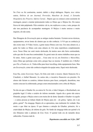 No Finis eu fui continuísta, montei, dublei e dirigi dublagem. Depois, teve vários
outros, Delírios de um Anormal, Perversão, Manchete de Jornal, A Estranha
Hospedaria dos Prazeres, Inferno Carnal... Depois que eu comecei como assistente de
montagem, passei a montar praticamente todos os filmes que o Mojica fez. Ele nunca
ficava do lado palpitando. Pelo contrário: ele ia, me explicava a cena, e saía, porque ele
não tem paciência de acompanhar montagem. O Mojica é muito ansioso e muito
inquieto, ele não senta.


Das filmagens do Encarnação para as antigas mudou bastante. Existem novas técnicas,
equipamentos, novas lentes de câmera que eu não conhecia. A 9.8 que eu conhecia já
não existe mais. O Vídeo Assist, a gente nunca filmou com isso. Era uma câmera só, a
gente fez todos os filmes com uma câmera só. Foi uma experiência completamente
nova. Nesse filme me senti muito deslocada, há muitos anos não fazia continuidade,
acho que não fiz uma boa continuidade. Eu gostei mais de outros trabalhos meus que eu
fiz antes. Antes a gente usava grua ... Usou uma vez só, em Demônios e Maravilhas,
único filme que participo como atriz, porque faço eu mesma. E também em A Mulher
que Põe a Pomba no Ar. Tinha trilho para fazer travelling, tinha equipamento bom. Mas
em Encarnação, como não conhecia ninguém da equipe antes, fiquei meio deslocada.


Essa fita, como Exorcismo Negro, foi feita com todo o recurso. Quem financiou foi a
Cinedistri, o Aníbal Massaini. As outras não, o incentivo financeiro era precário. Os
alunos não faziam os cenários, tinham técnicos para fazer, cenógrafo, desenhista, mas
muitos estavam lá colaborando, porque eram entusiasmados com a obra do Mojica.


No dia em que o Glauber foi, eu estava lá. Foi ele, o João Calegaro, o Reichenbach, um
grupinho legal. E tinha o cenário do inferno montado. Aquele dia a gente não estava
filmando, porque o Mojica estava com muita dor de dente. Quando o Glauber viu aquilo
– e outras pessoas já tinham falado do Mojica para ele – ele gritou, “gênio, ele é um
gênio, genial”. Na sinagoga. Depois ele se apresentou, mas realmente foi verdade. Deu
muito o que falar na época. O que chamou a atenção do Glauber, primeiro, foi a
criatividade do Mojica, do inferno de gelo. No fundo da sinagoga tinha um quintal e lá
nós filmamos todo o pântano de Esta Noite. O quintal todo era do tamanho desse
salãozinho. Fizemos tudo lá.
                                                 Depoimento concedido em 14 fev. 2007


                                                                                      317
 