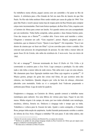 Eu trabalhava numa oficina, peguei carona com um caminhão e fui parar no Rio de
Janeiro. A referência para o Rio Grande do Sul era mais Rio de Janeiro do que São
Paulo. No Rio não tinha nenhum filme sendo rodado por causa do golpe de 1964. Vim
para São Paulo e resolvi passar numa loja de roupas perto da Rua Oriente para comprar
calças mais incrementadas. Parei num boteco qualquer, da Rua Silva Teles, esquina com
a Casimiro de Abreu para comer um lanche. Foi quando entrou um cara acompanhado
por um nordestino. Tinha barba comprida, unhas grandes e duas fulanas bonitas junto.
Uma das moças era a Denise349, a mulher dele. Usava terno azul marinho e colete.
Chegaram e tomaram um café. “Cara esquisito”, pensei. Depois, perguntei para o
nordestino, que se chamava Cícero: “Quem é essa figura?”. Ele respondeu: “Esse é um
diretor de cinema que vai fazer um filme” e já me convidou para visitar o estúdio. Eles
estavam num processo de arregimentação de pessoas. Eu não tinha a menor idéia de
quem fosse Zé do Caixão, não sabia da existência de À meia-noite. Isso era início de
1965.


Fui até a sinagoga350. Estavam terminando de fazer O Diabo de Vila Velha e já
construindo os cenários para o Esta Noite. Logo começou a produção. Eu não sabia
nada e não tinha a menor idéia de onde estava. Não sabia nem o que era uma câmera.
Me chamaram para fazer figuração também num filme cujo negativo se perdeu351. O
Mojica gostou, porque ele gosta das coisas mal feitas, do que acontece atrás das
câmeras, nos bastidores. Quando chegava por volta da hora do almoço, ofereciam
pãozinho com mortadela. Então eu vi o cenógrafo José Vedovato preparando o
ambiente para filmar. Logo de tarde fui ajudá-lo.


Freqüentava a sinagoga, na Casimiro de Abreu, quando comecei a trabalhar numa
metalúrgica para subsistir. Era uma fábrica de vitrines para lojas. Fiquei lá uns três
meses. Minha origem é do campo, do mato, por isso tenho afinidade com metalurgia,
mecânica, elétrica, ferraria etc. Dedicava à sinagoga todo o tempo que eu tinha.
Trabalhava e voltava para lá. Encarei de tudo. Ajudei o outro cenógrafo, o Fernando
Rosa, porque tinha noção de carpintaria. Acabei fazendo praticamente sozinho o cenário
do inferno de Esta Noite. Cheguei a trabalhar 72h sem parar. E não tinha salário, não

2
  Denise foi um dos nomes artísticos de Diomira Feo, ex-esposa do cineasta.
350
    Refere-se ao prédio de uma antiga sinagoga situada na Rua Casemiro de Abreu que por alguns anos
abrigou a Indústria Cinematográfica Apolo.
351
    Roveda está se referindo ao filme Pesadelo.


                                                                                              319
 