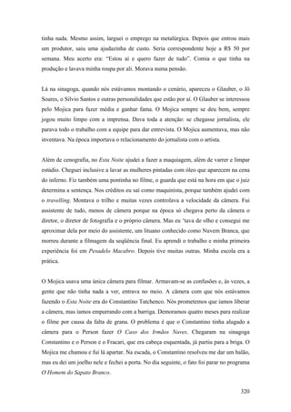 tinha nada. Mesmo assim, larguei o emprego na metalúrgica. Depois que entrou mais
um produtor, saiu uma ajudazinha de custo. Seria correspondente hoje a R$ 50 por
semana. Meu acerto era: “Estou aí e quero fazer de tudo”. Comia o que tinha na
produção e lavava minha roupa por ali. Morava numa pensão.


Lá na sinagoga, quando nós estávamos montando o cenário, apareceu o Glauber, o Jô
Soares, o Silvio Santos e outras personalidades que estão por aí. O Glauber se interessou
pelo Mojica para fazer média e ganhar fama. O Mojica sempre se deu bem, sempre
jogou muito limpo com a imprensa. Dava toda a atenção: se chegasse jornalista, ele
parava todo o trabalho com a equipe para dar entrevista. O Mojica aumentava, mas não
inventava. Na época importava o relacionamento do jornalista com o artista.


Além de cenografia, no Esta Noite ajudei a fazer a maquiagem, além de varrer e limpar
estúdio. Cheguei inclusive a lavar as mulheres pintadas com óleo que aparecem na cena
do inferno. Fiz também uma pontinha no filme, o guarda que está na hora em que o juiz
determina a sentença. Nos créditos eu saí como maquinista, porque também ajudei com
o travelling. Montava o trilho e muitas vezes controlava a velocidade da câmera. Fui
assistente de tudo, menos de câmera porque na época só chegava perto da câmera o
diretor, o diretor de fotografia e o próprio câmera. Mas eu ‘tava de olho e consegui me
aproximar dela por meio do assistente, um lituano conhecido como Nuvem Branca, que
morreu durante a filmagem da seqüência final. Eu aprendi o trabalho e minha primeira
experiência foi em Pesadelo Macabro. Depois tive muitas outras. Minha escola era a
prática.


O Mojica usava uma única câmera para filmar. Armavam-se as confusões e, às vezes, a
gente que não tinha nada a ver, entrava no meio. A câmera com que nós estávamos
fazendo o Esta Noite era do Constantino Tatchenco. Nós prometemos que íamos liberar
a câmera, mas íamos empurrando com a barriga. Demoramos quatro meses para realizar
o filme por causa da falta de grana. O problema é que o Constantino tinha alugado a
câmera para o Person fazer O Caso dos Irmãos Naves. Chegaram na sinagoga
Constantino e o Person e o Fracari, que era cabeça esquentada, já partiu para a briga. O
Mojica me chamou e fui lá apartar. Na escada, o Constantino resolveu me dar um balão,
mas eu dei um joelho nele e fechei a porta. No dia seguinte, o fato foi parar no programa
O Homem do Sapato Branco.


                                                                                     320
 