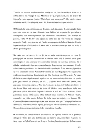 Também era eu quem mexia nas cobras e colocava em cima das mulheres. Uma vez a
cobra enrolou no pescoço da Ana Mendonça e o [Giorgio] Atilli, que era diretor de
fotografia, rodou a cena e elogiou: “Muito bom, atriz sensacional!”. Mas a cobra estava
asfixiando a atriz. Em dois pulos, desci lá e desenrolei a cobra do pescoço dela.


O Mojica tinha uma escolinha de arte dramática e ele dava aulas de interpretação, fazia
exercícios como se estivesse filmando, para facilitar no momento das gravações o
desempenho dos atores-figurantes, que chamamos elenco-básico. Ele treinava as
pessoas. Tinha 40, 50, teve uma época que tinha mais de cem pessoas na sinagoga
ensaiando. Se eles pagavam, não sei. Eu não pagava porque trabalhava lá dentro. O mais
importante é que o Mojica abria as portas para as pessoas comuns que hoje são atores e
atrizes que estão por aí.


Na época que eu comecei lá, ele já não se valia tanto do esquema de cotas de
participação. Os cotistas funcionavam da mesma forma que o contrato social para
constituição de uma empresa tipo companhia limitada ou sociedade anônima. Se o
cidadão participou do filme e o percentual dentro do orçamento correspondeu a 1%, ele
vai receber o equivalente a 1% da renda líquida de exibição. É um trabalho gigantesco
se você tem muitos sócios. Administrativamente, era meio bagunçado. O Mojica havia
usado esse mecanismo de financiamento em Meu Destino e em À Meia-Noite. Às vezes
ele fazia as cotas, depois aparecia alguém com um pouco mais de dinheiro e ele vendia
parte [dos direitos de exibição] da fita. O Augusto punha uma certa ordem, mas
prevalecia o interesse próprio. A Sina do Aventureiro e Esta Noite tinham produtores e
não foram feitos pelo processo de cotas. O Mojica, como ator-diretor, tinha um
percentual que eu não sei se chegava exatamente a 20% ou 25% da bilheteria. Esses
percentuais eu não tinha acesso, estou chutando mais ou menos. O Antônio Fracari,
maquiador que tinha posto dinheiro lá, tinha outro percentual, e o Augusto [de
Cervantes] ficava com a maior parte por ser o produtor principal. Tinha pegado dinheiro
emprestado com outras pessoas a juros, por isso pôs o maior volume de dinheiro na fita.
O Augusto morreu rico, tanto que ele foi enterrado na Espanha.


O mecanismo de comercialização era montado da seguinte maneira: ou o produtor
entregava o filme para uma distribuidora, ou montava uma, como fez o Augusto, ou
fazia como a Carla Camurati, que levou o Carlota Joaquina embaixo do braço para


                                                                                    321
 