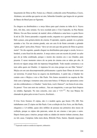 lançamento do filme no Rio. Fomos eu, o Daniel, conhecido como Pernambuco, Cícero,
Alcântara, um carinha que queria ser ator, Sebastião Grandini, que largou de ser gerente
do Banco do Brasil para ser figurante.


Eu chegava na distribuidora e a moça falava para qual cinema eu tinha de ir. Ficava
dois, três dias, uma semana. Eu tava escalado para o Cine Copacaba, na Rua Barata
Ribeiro. Era um fluxo normal, de matinê: abria a bilheteria a uma hora e a gente ficava
lá até às 22h. Estava passando a segunda sessão, enquanto eu o gerente batíamos papo.
Dali a pouco, uma gritaria dentro do cinema. O operador, esperto, quando viu a gritaria
acendeu a luz. Era um cinema grande, saiu um cara lá da frente correndo e gritando
“gênio, gênio” porta afora. Pensei: “deve ser um cara que não gostou do filme ou gostou
muito”. No dia seguinte, quando cheguei na distribuidora para pegar a escala, levava o
borderô, a nota fiscal do dia anterior. A moça estava com um recorte de jornal: eu acho
que ele já tinha combinado, porque o mestre dos mestres era o seu Glauber, puta
picareta. E nesse momento estava ele na porta do cinema com as mãos pro alto. Já
deveria ter algum amigo dele da imprensa fotografando. Todo mundo comentava e eu
nem sabia quem era Glauber. A imprensa foi em cima porque era um filão “beleza”:
Mojica era um cara descomprometido politicamente e queria fazer filmes de terror sem
ser terrorista. O jornal ficou no arquivo da distribuidora. A partir daí, o Glauber fez
contato com o Mojica e veio a São Paulo. Nós fomos encontrá-lo na esquina da São
João com a Ipiranga e tomamos uma coisa num boteco. O Mojica me apresentou como
um dos colaboradores e o Glauber: “muito bom, você é famoso!”, me botou lá em cima.
Eu pensei: “Esse cara nem me conhece... Sou um maquinista, o cara que fazia limpeza
no estúdio, figuração. No meu conceito, esse cara é “171”353. Por isso Mojica foi
chamado de gênio pela revista Cruzeiro, Realidade...


O Esta Noite fizemos 22 cópias, não é o modelo agora, que fazem 150, 200. Nós
trabalhamos com 22 cópias em São Paulo. Com a exibição do Esta Noite, em São Paulo,
chegamos a 1,8 milhão, quase dois milhões de pessoas nas primeiros dois meses de
exibição, porque as cópias não paravam, saíam de um cinema e iam para o outro.
Depois fomos para o interior, porque todas as cidades do interior tinham cinemas, duas
ou três casas. Campinas tinha meia dúzia, Ribeirão Preto, Santos. Quando negociava


353
      Expressão usada no sentido de impostor, embusteiro.


                                                                                    324
 