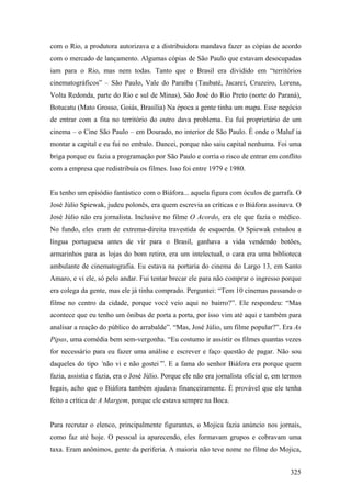 com o Rio, a produtora autorizava e a distribuidora mandava fazer as cópias de acordo
com o mercado de lançamento. Algumas cópias de São Paulo que estavam desocupadas
iam para o Rio, mas nem todas. Tanto que o Brasil era dividido em “territórios
cinematográficos” – São Paulo, Vale do Paraíba (Taubaté, Jacareí, Cruzeiro, Lorena,
Volta Redonda, parte do Rio e sul de Minas), São José do Rio Preto (norte do Paraná),
Botucatu (Mato Grosso, Goiás, Brasília) Na época a gente tinha um mapa. Esse negócio
de entrar com a fita no território do outro dava problema. Eu fui proprietário de um
cinema – o Cine São Paulo – em Dourado, no interior de São Paulo. É onde o Maluf ia
montar a capital e eu fui no embalo. Dancei, porque não saiu capital nenhuma. Foi uma
briga porque eu fazia a programação por São Paulo e corria o risco de entrar em conflito
com a empresa que redistribuía os filmes. Isso foi entre 1979 e 1980.


Eu tenho um episódio fantástico com o Biáfora... aquela figura com óculos de garrafa. O
José Júlio Spiewak, judeu polonês, era quem escrevia as críticas e o Biáfora assinava. O
José Júlio não era jornalista. Inclusive no filme O Acordo, era ele que fazia o médico.
No fundo, eles eram de extrema-direita travestida de esquerda. O Spiewak estudou a
língua portuguesa antes de vir para o Brasil, ganhava a vida vendendo botões,
armarinhos para as lojas do bom retiro, era um intelectual, o cara era uma biblioteca
ambulante de cinematografia. Eu estava na portaria do cinema do Largo 13, em Santo
Amaro, e vi ele, só pelo andar. Fui tentar brecar ele para não comprar o ingresso porque
era colega da gente, mas ele já tinha comprado. Perguntei: “Tem 10 cinemas passando o
filme no centro da cidade, porque você veio aqui no bairro?”. Ele respondeu: “Mas
acontece que eu tenho um ônibus de porta a porta, por isso vim até aqui e também para
analisar a reação do público do arrabalde”. “Mas, José Júlio, um filme popular?”. Era As
Pipas, uma comédia bem sem-vergonha. “Eu costumo ir assistir os filmes quantas vezes
for necessário para eu fazer uma análise e escrever e faço questão de pagar. Não sou
daqueles do tipo ‘não vi e não gostei’”. E a fama do senhor Biáfora era porque quem
fazia, assistia e fazia, era o José Júlio. Porque ele não era jornalista oficial e, em termos
legais, acho que o Biáfora também ajudava financeiramente. É provável que ele tenha
feito a crítica de A Margem, porque ele estava sempre na Boca.


Para recrutar o elenco, principalmente figurantes, o Mojica fazia anúncio nos jornais,
como faz até hoje. O pessoal ia aparecendo, eles formavam grupos e cobravam uma
taxa. Eram anônimos, gente da periferia. A maioria não teve nome no filme do Mojica,


                                                                                         325
 