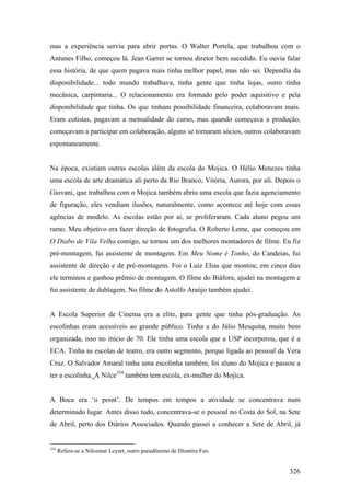mas a experiência serviu para abrir portas. O Walter Portela, que trabalhou com o
Antunes Filho, começou lá. Jean Garret se tornou diretor bem sucedido. Eu ouvia falar
essa história, de que quem pagava mais tinha melhor papel, mas não sei. Dependia da
disponibilidade... todo mundo trabalhava, tinha gente que tinha lojas, outro tinha
mecânica, carpintaria... O relacionamento era formado pelo poder aquisitivo e pela
disponibilidade que tinha. Os que tinham possibilidade financeira, colaboravam mais.
Eram cotistas, pagavam a mensalidade do curso, mas quando começava a produção,
começavam a participar em colaboração, alguns se tornaram sócios, outros colaboravam
espontaneamente.


Na época, existiam outras escolas além da escola do Mojica. O Hélio Menezes tinha
uma escola de arte dramática ali perto da Rio Branco, Vitória, Aurora, por ali. Depois o
Giovani, que trabalhou com o Mojica também abriu uma escola que fazia agenciamento
de figuração, eles vendiam ilusões, naturalmente, como acontece até hoje com essas
agências de modelo. As escolas estão por aí, se proliferaram. Cada aluno pegou um
ramo. Meu objetivo era fazer direção de fotografia. O Roberto Leme, que começou em
O Diabo de Vila Velha comigo, se tornou um dos melhores montadores de filme. Eu fiz
pré-montagem, fui assistente de montagem. Em Meu Nome é Tonho, do Candeias, fui
assistente de direção e de pré-montagem. Foi o Luiz Elias que montou; em cinco dias
ele terminou e ganhou prêmio de montagem. O filme do Biáfora, ajudei na montagem e
fui assistente de dublagem. No filme do Astolfo Araújo também ajudei.


A Escola Superior de Cinema era a elite, para gente que tinha pós-graduação. As
escolinhas eram acessíveis ao grande público. Tinha a do Júlio Mesquita, muito bem
organizada, isso no início de 70. Ele tinha uma escola que a USP incorporou, que é a
ECA. Tinha as escolas de teatro, era outro segmento, porque ligada ao pessoal da Vera
Cruz. O Salvador Amaral tinha uma escolinha também, foi aluno do Mojica e passou a
ter a escolinha. A Nilce354 também tem escola, ex-mulher do Mojica.


A Boca era ‘o point’. De tempos em tempos a atividade se concentrava num
determinado lugar. Antes disso tudo, concentrava-se o pessoal no Costa do Sol, na Sete
de Abril, perto dos Diários Associados. Quando passei a conhecer a Sete de Abril, já


354
      Refere-se a Nilcemar Leyart, outro pseudônimo de Diomira Feo.


                                                                                    326
 
