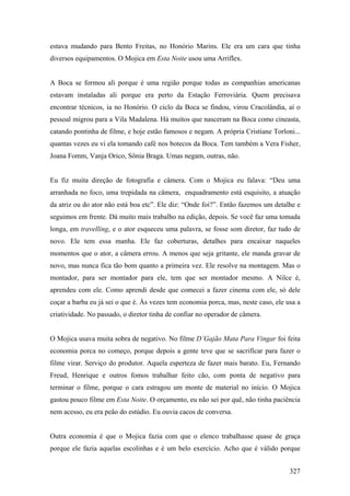 estava mudando para Bento Freitas, no Honório Marins. Ele era um cara que tinha
diversos equipamentos. O Mojica em Esta Noite usou uma Arriflex.


A Boca se formou ali porque é uma região porque todas as companhias americanas
estavam instaladas ali porque era perto da Estação Ferroviária. Quem precisava
encontrar técnicos, ia no Honório. O ciclo da Boca se findou, virou Cracolândia, aí o
pessoal migrou para a Vila Madalena. Há muitos que nasceram na Boca como cineasta,
catando pontinha de filme, e hoje estão famosos e negam. A própria Cristiane Torloni...
quantas vezes eu vi ela tomando café nos botecos da Boca. Tem também a Vera Fisher,
Joana Fomm, Vanja Orico, Sônia Braga. Umas negam, outras, não.


Eu fiz muita direção de fotografia e câmera. Com o Mojica eu falava: “Deu uma
arranhada no foco, uma trepidada na câmera, enquadramento está esquisito, a atuação
da atriz ou do ator não está boa etc”. Ele diz: “Onde foi?”. Então fazemos um detalhe e
seguimos em frente. Dá muito mais trabalho na edição, depois. Se você faz uma tomada
longa, em travelling, e o ator esqueceu uma palavra, se fosse som diretor, faz tudo de
novo. Ele tem essa manha. Ele faz coberturas, detalhes para encaixar naqueles
momentos que o ator, a câmera errou. A menos que seja gritante, ele manda gravar de
novo, mas nunca fica tão bom quanto a primeira vez. Ele resolve na montagem. Mas o
montador, para ser montador para ele, tem que ser montador mesmo. A Nilce é,
aprendeu com ele. Como aprendi desde que comecei a fazer cinema com ele, só dele
coçar a barba eu já sei o que é. Às vezes tem economia porca, mas, neste caso, ele usa a
criatividade. No passado, o diretor tinha de confiar no operador de câmera.


O Mojica usava muita sobra de negativo. No filme D’Gajão Mata Para Vingar foi feita
economia porca no começo, porque depois a gente teve que se sacrifícar para fazer o
filme virar. Serviço do produtor. Aquela esperteza de fazer mais barato. Eu, Fernando
Freud, Henrique e outros fomos trabalhar feito cão, com ponta de negativo para
terminar o filme, porque o cara estragou um monte de material no início. O Mojica
gastou pouco filme em Esta Noite. O orçamento, eu não sei por quê, não tinha paciência
nem acesso, eu era peão do estúdio. Eu ouvia cacos de conversa.


Outra economia é que o Mojica fazia com que o elenco trabalhasse quase de graça
porque ele fazia aquelas escolinhas e é um belo exercício. Acho que é válido porque


                                                                                    327
 