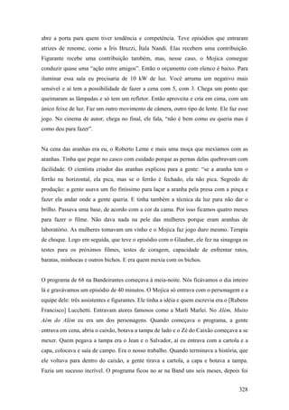 abre a porta para quem tiver tendência e competência. Teve episódios que entraram
atrizes de renome, como a Íris Bruzzi, Ítala Nandi. Elas recebem uma contribuição.
Figurante recebe uma contribuição também, mas, nesse caso, o Mojica consegue
conduzir quase uma “ação entre amigos”. Então o orçamento com elenco é baixo. Para
iluminar essa sala eu precisaria de 10 kW de luz. Você arruma um negativo mais
sensível e aí tem a possibilidade de fazer a cena com 5, com 3. Chega um ponto que
queimaram as lâmpadas e só tem um refletor. Então aproveita e cria em cima, com um
único feixe de luz. Faz um outro movimento de câmera, outro tipo de lente. Ele faz esse
jogo. No cinema de autor, chega no final, ele fala, “não é bem como eu queria mas é
como deu para fazer”.


Na cena das aranhas era eu, o Roberto Leme e mais uma moça que mexíamos com as
aranhas. Tinha que pegar no casco com cuidado porque as pernas delas quebravam com
facilidade. O cientista criador das aranhas explicou para a gente: “se a aranha tem o
ferrão na horizontal, ela pica, mas se o ferrão é fechado, ela não pica. Segredo de
produção: a gente usava um fio finíssimo para laçar a aranha pela presa com a pinça e
fazer ela andar onde a gente queria. E tinha também a técnica da luz para não dar o
brilho. Passava uma base, de acordo com a cor da cama. Por isso ficamos quatro meses
para fazer o filme. Não dava nada na pele das mulheres porque eram aranhas de
laboratório. As mulheres tomavam um vinho e o Mojica faz jogo duro mesmo. Terapia
de choque. Logo em seguida, que teve o episódio com o Glauber, ele fez na sinagoga os
testes para os próximos filmes, testes de coragem, capacidade de enfrentar ratos,
baratas, minhocas e outros bichos. E era quem mexia com os bichos.


O programa de 68 na Bandeirantes começava à meia-noite. Nós ficávamos o dia inteiro
lá e gravávamos um episódio de 40 minutos. O Mojica só entrava com o personagem e a
equipe dele: três assistentes e figurantes. Ele tinha a idéia e quem escrevia era o [Rubens
Francisco] Lucchetti. Entravam atores famosos como a Marli Marlei. No Além, Muito
Aém do Além eu era um dos personagens. Quando começava o programa, a gente
entrava em cena, abria o caixão, botava a tampa de lado e o Zé do Caixão começava a se
mexer. Quem pegava a tampa era o Jean e o Salvador, aí eu entrava com a cartola e a
capa, colocava e saía de campo. Era o nosso trabalho. Quando terminava a história, que
ele voltava para dentro do caixão, a gente tirava a cartola, a capa e botava a tampa.
Fazia um sucesso incrível. O programa ficou no ar na Band uns seis meses, depois foi


                                                                                       328
 