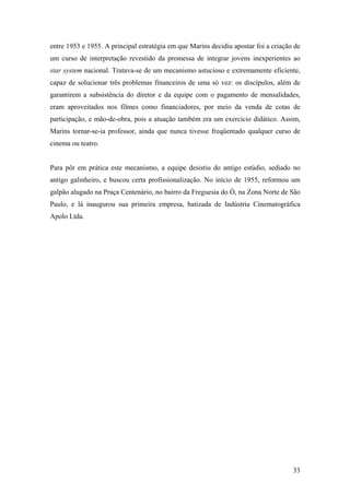 entre 1953 e 1955. A principal estratégia em que Marins decidiu apostar foi a criação de
um curso de interpretação revestido da promessa de integrar jovens inexperientes ao
star system nacional. Tratava-se de um mecanismo astucioso e extremamente eficiente,
capaz de solucionar três problemas financeiros de uma só vez: os discípulos, além de
garantirem a subsistência do diretor e da equipe com o pagamento de mensalidades,
eram aproveitados nos filmes como financiadores, por meio da venda de cotas de
participação, e mão-de-obra, pois a atuação também era um exercício didático. Assim,
Marins tornar-se-ia professor, ainda que nunca tivesse freqüentado qualquer curso de
cinema ou teatro.


Para pôr em prática este mecanismo, a equipe desistiu do antigo estúdio, sediado no
antigo galinheiro, e buscou certa profissionalização. No início de 1955, reformou um
galpão alugado na Praça Centenário, no bairro da Freguesia do Ó, na Zona Norte de São
Paulo, e lá inaugurou sua primeira empresa, batizada de Indústria Cinematográfica
Apolo Ltda.




                                                                                     33
 