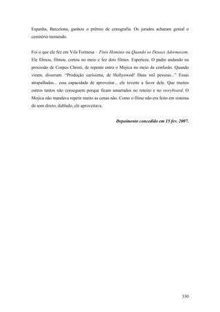 Espanha, Barcelona, ganhou o prêmio de cenografia. Os jurados acharam genial o
cemitério tremendo.


Foi o que ele fez em Vila Formosa – Finis Hominis ou Quando os Deuses Adormecem.
Ele filmou, filmou, cortou no meio e fez dois filmes. Esperteza. O padre andando na
procissão de Corpus Christi, de repente entra o Mojica no meio da confusão. Quando
viram, disseram: “Produção caríssima, de Hollyowod! Duas mil pessoas...” Essas
atrapalhadas... essa capacidade de aproveitar... ele reverte a favor dele. Que muitos
outros tantos não conseguem porque ficam amarrados no roteiro e no storyboard. O
Mojica não mandava repetir muito as cenas não. Como o filme não era feito em sistema
de som direto, dublado, ele aproveitava.


                                             Depoimento concedido em 15 fev. 2007.




                                                                                 330
 