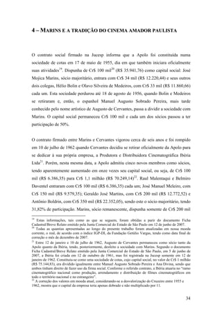 4 – MARINS E A TRADIÇÃO DO CINEMA AMADOR PAULISTA



O contrato social firmado na Jucesp informa que a Apolo foi constituída numa
sociedade de cotas em 17 de maio de 1955, dia em que também iniciara oficialmente
suas atividades19. Dispunha de Cr$ 100 mil20 (R$ 35.941,76) como capital social: José
Mojica Marins, sócio majoritário, entrara com Cr$ 34 mil (R$ 12.220,44) e seus outros
dois colegas, Hélio Bolin e Olavo Silveira de Medeiros, com Cr$ 33 mil (R$ 11.860,66)
cada um. Esta sociedade perdurou até 18 de agosto de 1956, quando Bolin e Medeiros
se retiraram e, então, o espanhol Manuel Augusto Sobrado Pereira, mais tarde
conhecido pelo nome artístico de Augusto de Cervantes, passa a dividir a sociedade com
Marins. O capital social permaneceu Cr$ 100 mil e cada um dos sócios passou a ter
participação de 50%.


O contrato firmado entre Marins e Cervantes vigorou cerca de seis anos e foi rompido
em 10 de julho de 1962 quando Cervantes decidiu se retirar oficialmente da Apolo para
se dedicar à sua própria empresa, a Produtora e Distribuidora Cinematográfica Ibéria
Ltda21. Porém, nesta mesma data, a Apolo admitiu cinco novos membros como sócios,
tendo aparentemente aumentado em onze vezes seu capital social, ou seja, de Cr$ 100
mil (R$ 6.386,35) para Cr$ 1,1 milhão (R$ 70.249,14)22. Raul Malentaqui e Belmiro
Daventel entraram com Cr$ 100 mil (R$ 6.386,35) cada um; José Manuel Meleiro, com
Cr$ 150 mil (R$ 9.579,35); Geraldo José Martins, com Cr$ 200 mil (R$ 12.772,52) e
Antônio Boldrin, com Cr$ 350 mil (R$ 22.352,05), sendo este o sócio majoritário, tendo
31,82% de participação. Marins, sócio remanescente, dispunha somente de Cr$ 200 mil

19
    Estas informações, tais como as que se seguem, foram obtidas a parir do documento Ficha
Cadastral/Breve Relato emitido pela Junta Comercial do Estado de São Paulo em 12 de junho de 2007.
20
   Todas as quantias apresentadas ao longo do presente trabalho foram atualizadas em nossa moeda
corrente, o real, de acordo com o índice IGP-DI, da Fundação Getúlio Vargas, tendo como data final de
correção o mês de dezembro de 2007.
21
   Entre 12 de janeiro e 10 de julho de 1962, Augusto de Cervantes permaneceu como sócio tanto da
Apolo quanto da Ibéria, tendo, posteriormente, desfeito a sociedade com Marins. Segundo o documento
Ficha Cadastral/Breve Relato emitido pela Junta Comercial do Estado de São Paulo, em 5 de junho de
2007, a Ibéria foi criada em 12 de outubro de 1961, mas foi registrada na Jucesp somente em 12 de
janeiro de 1962. Constituiu-se como uma sociedade de cotas, cujo capital social, no valor de Cr$ 1 milhão
(R$ 75.144,83), era dividido igualmente entre Manuel Augusto Sobrado Pereira e Ana Divina, sendo que
ambos tinham direito de fazer uso da firma social. Conforme o referido contrato, a Ibéria atuaria no “ramo
cinematográfico nacional como produção, arrendamento e distribuição de filmes cinematográficos em
todo o território nacional e no estrangeiro”.
22
   A correção dos valores em moeda atual, considerando-se a desvalorização do Cruzeiro entre 1955 e
1962, mostra que o capital da empresa teria apenas dobrado e não multiplicado por 11.


                                                                                                      34
 