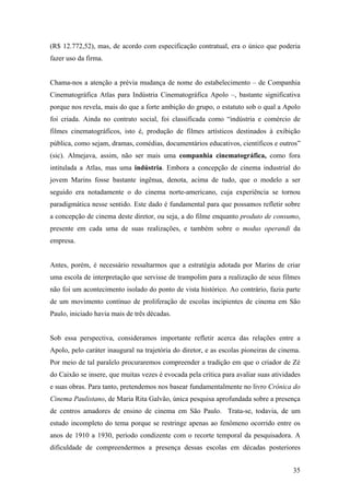 (R$ 12.772,52), mas, de acordo com especificação contratual, era o único que poderia
fazer uso da firma.


Chama-nos a atenção a prévia mudança de nome do estabelecimento – de Companhia
Cinematográfica Atlas para Indústria Cinematográfica Apolo –, bastante significativa
porque nos revela, mais do que a forte ambição do grupo, o estatuto sob o qual a Apolo
foi criada. Ainda no contrato social, foi classificada como “indústria e comércio de
filmes cinematográficos, isto é, produção de filmes artísticos destinados à exibição
pública, como sejam, dramas, comédias, documentários educativos, científicos e outros”
(sic). Almejava, assim, não ser mais uma companhia cinematográfica, como fora
intitulada a Atlas, mas uma indústria. Embora a concepção de cinema industrial do
jovem Marins fosse bastante ingênua, denota, acima de tudo, que o modelo a ser
seguido era notadamente o do cinema norte-americano, cuja experiência se tornou
paradigmática nesse sentido. Este dado é fundamental para que possamos refletir sobre
a concepção de cinema deste diretor, ou seja, a do filme enquanto produto de consumo,
presente em cada uma de suas realizações, e também sobre o modus operandi da
empresa.


Antes, porém, é necessário ressaltarmos que a estratégia adotada por Marins de criar
uma escola de interpretação que servisse de trampolim para a realização de seus filmes
não foi um acontecimento isolado do ponto de vista histórico. Ao contrário, fazia parte
de um movimento contínuo de proliferação de escolas incipientes de cinema em São
Paulo, iniciado havia mais de três décadas.


Sob essa perspectiva, consideramos importante refletir acerca das relações entre a
Apolo, pelo caráter inaugural na trajetória do diretor, e as escolas pioneiras de cinema.
Por meio de tal paralelo procuraremos compreender a tradição em que o criador de Zé
do Caixão se insere, que muitas vezes é evocada pela crítica para avaliar suas atividades
e suas obras. Para tanto, pretendemos nos basear fundamentalmente no livro Crônica do
Cinema Paulistano, de Maria Rita Galvão, única pesquisa aprofundada sobre a presença
de centros amadores de ensino de cinema em São Paulo. Trata-se, todavia, de um
estudo incompleto do tema porque se restringe apenas ao fenômeno ocorrido entre os
anos de 1910 a 1930, período condizente com o recorte temporal da pesquisadora. A
dificuldade de compreendermos a presença dessas escolas em décadas posteriores


                                                                                      35
 