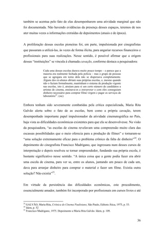 também se acentua pelo fato de elas desempenharem uma atividade marginal que não
foi documentada. Não havendo evidências da presença desses espaços, teremos de nos
ater muitas vezes a informações extraídas de depoimentos (atuais e de época).


A proliferação dessas escolas pioneiras foi, em parte, impulsionada por cinegrafistas
que passaram a utilizá-las, às vezes de forma ilícita, para angariar recursos financeiros e
profissionais para suas realizações. Nesse sentido, é possível afirmar que a origem
dessas “instituições” se vincula à chamada cavação, conforme destaca a pesquisadora:

                Cada uma dessas escolas durava muito pouco tempo – e parece que a
                maioria era realmente fechada pela polícia – mas o grupo de pessoas
                que se agregara em torno dela não se dispersava completamente.
                Alguns dos ex-alunos abriam suas próprias escolas, e, mesmo quando
                não o faziam formalmente, mantinham o sistema de produção vigente
                nas escolas, isto é, atraíam para si um certo número de candidatos a
                artistas de cinema, ensinava-os a interpretar e com eles conseguiam
                dinheiro necessário para comprar filme virgem e pagar os serviços de
                laboratório23. (sic)


Embora tenham sido severamente combatidas pela crítica especializada, Maria Rita
Galvão alerta sobre o fato de as escolas, bem como a própria cavação, terem
desempenhado importante papel impulsionador da atividade cinematográfica no País,
haja vista as dificuldades econômicas existentes para que ela se desenvolvesse. Na visão
da pesquisadora, “as escolas de cinema revelavam uma compreensão muito clara das
escassas possibilidades que o meio oferecia para a produção de filmes” e tornaram-se
“uma solução extremamente eficaz para o problema crônico da falta de dinheiro”24. O
depoimento do cinegrafista Francisco Madrigano, que ingressara num desses cursos de
interpretação e depois resolveu se tornar empreendedor, fundando sua própria escola, é
bastante significativo nesse sentido. “A única coisa que a gente podia fazer era abrir
uma escola de cinema, para ver se, entre os alunos, juntando um pouco de cada um,
dava para arranjar dinheiro para comprar o material e fazer um filme. Existia outra
solução? Não existia”25.


Em virtude da persistência das dificuldades econômicas, este procedimento,
essencialmente amador, também foi incorporado por profissionais em cursos livres e até


23
   GALVÃO, Maria Rita, Crônica do Cinema Paulistano, São Paulo, Editora Ática, 1975, p. 53.
24
   Idem, p. 52
25
   Francisco Madrigano, 1975. Depoimento a Maria Rita Galvão. Idem, p. 109.


                                                                                              36
 