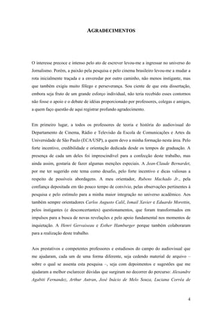 AGRADECIMENTOS




O interesse precoce e intenso pelo ato de escrever levou-me a ingressar no universo do
Jornalismo. Porém, a paixão pela pesquisa e pelo cinema brasileiro levou-me a mudar a
rota inicialmente traçada e a enveredar por outro caminho, não menos instigante, mas
que também exigiu muito fôlego e perseverança. Sou ciente de que esta dissertação,
embora seja fruto de um grande esforço individual, não teria recebido esses contornos
não fosse o apoio e o debate de idéias proporcionado por professores, colegas e amigos,
a quem faço questão de aqui registrar profundo agradecimento.


Em primeiro lugar, a todos os professores de teoria e história do audiovisual do
Departamento de Cinema, Rádio e Televisão da Escola de Comunicações e Artes da
Universidade de São Paulo (ECA/USP), a quem devo a minha formação nesta área. Pelo
forte incentivo, credibilidade e orientação dedicada desde os tempos de graduação. A
presença de cada um deles foi imprescindível para a confecção deste trabalho, mas
ainda assim, gostaria de fazer algumas menções especiais. A Jean-Claude Bernardet,
por me ter sugerido este tema como desafio, pelo forte incentivo e dicas valiosas a
respeito de possíveis abordagens. A meu orientador, Rubens Machado Jr., pela
confiança depositada em tão pouco tempo de convívio, pelas observações pertinentes à
pesquisa e pelo estímulo para a minha maior integração no universo acadêmico. Aos
também sempre orientadores Carlos Augusto Calil, Ismail Xavier e Eduardo Morettin,
pelos instigantes (e desconcertantes) questionamentos, que foram transformados em
impulsos para a busca de novas revelações e pelo apoio fundamental nos momentos de
inquietação. A Henri Gervaiseau e Esther Hamburger porque também colaboraram
para a realização deste trabalho.


Aos prestativos e competentes professores e estudiosos do campo do audiovisual que
me ajudaram, cada um de uma forma diferente, seja cedendo material de arquivo –
sobre o qual se assenta esta pesquisa –, seja com depoimentos e sugestões que me
ajudaram a melhor esclarecer dúvidas que surgiram no decorrer do percurso: Alexandre
Agabiti Fernandez, Arthur Autran, José Inácio de Melo Souza, Luciana Corrêa de



                                                                                     4
 