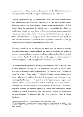 paralelamente às atividades no cinema. Entretanto, apesar das dificuldades financeiras,
todos pagavam uma mensalidade que girava em torno de cinco a dez mil-réis.


Contudo, a promessa de que, ao freqüentarem a escola, os alunos automaticamente
participariam de um filme nem sempre era verdadeira. É certo que os diversos entraves
financeiros impediam que seus realizadores tivessem uma produção sistemática de fitas.
Assim, diante da necessidade de subsistir com a mensalidade dos alunos, ou
simplesmente extorqui-los, como faziam os desonestos, muitos proprietários de escolas
procuravam sustentar a falsa ilusão de fama imediata. Nino Ponti relata que o próprio
Arturo Carrari ludibriava seus discípulos. “Dizia: ‘Vamos fazer uma cena, e cada um
entra com tanto para cobrir as despesas de negativo, positivo e laboratório’. É claro que
embolsava dinheiro dos alunos e rodava a máquina sem filme”31.


Tratava-se, contudo, de um procedimento não pouco usual que levou seus autores a
serem classificados pela crítica especializada não apenas de cavadores, mas também de
aventureiros, na acepção pejorativa do termo. Embora tal expressão tenha sido cunhada
já nas primeiras décadas do século passado, quando surgem as escolas amadoras de
cinema e interpretação, ainda era amplamente utilizada nos anos de 1950.


Um exemplo bastante significativo, reflexo do pensamento da crítica da época, é o texto
de Paulo Wanderley, veiculado em 25 de novembro de 1953, cerca de um mês após a
reportagem deflagradora de Clóvis Moura sobre a Cia. Atlas, na seção “Convidado de
Honra” da revista A Scena Muda32. A princípio, Wanderley procura diferenciar, de
forma explicitamente genérica, dois tipos de aventureiros que vitimavam o meio
cinematográfico brasileiro – os “aventureiros baratos”, entre os quais, imigrantes sem
profissão definida a quem reconhece a modesta contribuição ao desenvolvimento do
cinema nacional em seus primórdios; e os “aventureiros de alto coturno”, brasileiros e
imigrantes abastados que apontam o padrão de cinema norte-americano ou europeu
como solução para os problemas do setor. Possivelmente, refere-se, de forma velada,
aos idealizadores da Cia. Cinematográfica Vera Cruz e também à figura de Alberto
Cavalcanti.

31
  Américo Matrangola, 1975. Depoimento a Maria Rita Galvão. Idem, p. 169.
32
  WANDERLEI, Paulo. “O aventureiro no cinema brasileiro”, A Scena Muda, Rio de Janeiro, v. 33, n.
48, 25 nov. 1953, p. 7. Este texto nos foi gentilmente indicado e cedido pela pesquisadora Margarida
Maria Adamatti.


                                                                                                 41
 
