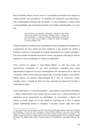Paulo Wanderley destaca, mais de uma vez, a persistência da atuação de tais figuras no
cinema nacional. Em suas palavras: “O desplante dos aventureiros que infeccionam o
meio cinematográfico brasileiro não tem limites”. A esses aventureiros, o crítico atribui
a responsabilidade pelo não-desenvolvimento da atividade cinematográfica em nosso
país.

                 Como já disse, os aventureiros, estrangeiros e brasileiros, êstes ainda
                 mais do que aquêles, têm entravado o projeto técnico e artístico do
                 nosso cineminha. (...) Chega de diretores improvisados, de diretores
                 que antes nunca tiveram, sequer, o cuidado de assistir às filmagens
                 nos nossos estúdios. (sic)


Embora Wanderley acreditasse que os problemas do meio só pudessem ser sanados com
a organização do nosso cinema em bases industriais, o que, segundo ele, tardaria a
acontecer, reclamava a necessidade da imediata instituição de um “órgão controlador”.
Esta seria a função do Instituto Nacional de Cinema, cujo projeto, elaborado por Alberto
Cavalcanti, estava em tramitação na Câmara dos Deputados33.


Como veremos no capítulo 7°, José Mojica Marins, ao criar uma escola com
características semelhantes às que eram severamente combatidas pela crítica
especializada, já ingressava no meio cinematográfico sob a perspectiva de ser mais um
aventureiro. Alheio às discussões que inquietavam os cronistas da época, curiosamente,
Marins batizou seu primeiro longa-metragem de A Sina do Aventureiro (1958),
acatando, assim, a sugestão de Nilza de Lima, namorada de Augusto de Cervantes e
financiadora do filme.


Assim como faziam os “aventureiros baratos” – para usarmos a expressão de Wanderley
–, Marins sempre buscou atrair alunos para sua escola com a venda da promessa de
transformar jovens inexperientes em celebridades. Se, inicialmente, o objetivo era
realizar o primeiro longa, em 35 mm, depois do lançamento de A Sina, o cineasta
ganhou credibilidade perante os discípulos e procurou investir ainda mais neste


33
  Anita Simis destaca que este projeto do INC sofreu diversas alterações enquanto tramitava na Câmara
dos Deputados. No ano de 1953, ocorreram as três primeiras mudanças: em maio, pela Comissão
Especial de Rádio, Cinema e Teatro (CERCT); em julho, ocasião em que recebeu 14 emendas; e, em
outubro, quando ocorreu nova votação decorrente de uma segunda discussão. Ver “O projeto de Alberto
Cavalcanti”. In: SIMIS, Anita. Estado e Cinema no Brasil, 1ª ed, São Paulo, Annablume, 1996, pp. 158-
170.


                                                                                                  42
 