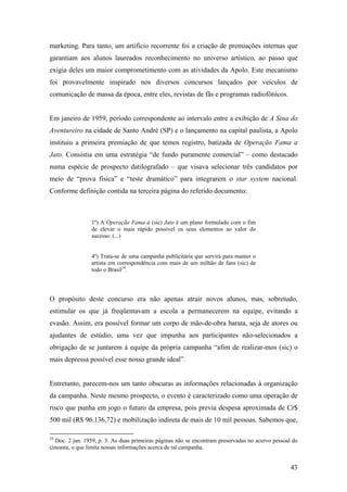 marketing. Para tanto, um artifício recorrente foi a criação de premiações internas que
garantiam aos alunos laureados reconhecimento no universo artístico, ao passo que
exigia deles um maior comprometimento com as atividades da Apolo. Este mecanismo
foi provavelmente inspirado nos diversos concursos lançados por veículos de
comunicação de massa da época, entre eles, revistas de fãs e programas radiofônicos.


Em janeiro de 1959, período correspondente ao intervalo entre a exibição de A Sina do
Aventureiro na cidade de Santo André (SP) e o lançamento na capital paulista, a Apolo
instituiu a primeira premiação de que temos registro, batizada de Operação Fama a
Jato. Consistia em uma estratégia “de fundo puramente comercial” – como destacado
numa espécie de prospecto datilografado – que visava selecionar três candidatos por
meio de “prova física” e “teste dramático” para integrarem o star system nacional.
Conforme definição contida na terceira página do referido documento:



                 1º) A Operação Fama à (sic) Jato é um plano formulado com o fim
                 de elevar o mais rápido possível os seus elementos ao valor do
                 sucesso. (...)


                 4º) Trata-se de uma campanha publicitária que servirá para manter o
                 artista em correspondência com mais de um milhão de fans (sic) de
                 todo o Brasil34.




O propósito deste concurso era não apenas atrair novos alunos, mas, sobretudo,
estimular os que já freqüentavam a escola a permanecerem na equipe, evitando a
evasão. Assim, era possível formar um corpo de mão-de-obra barata, seja de atores ou
ajudantes de estúdio, uma vez que impunha aos participantes não-selecionados a
obrigação de se juntarem à equipe da própria campanha “afim de realizar-mos (sic) o
mais depressa possível esse nosso grande ideal”.


Entretanto, parecem-nos um tanto obscuras as informações relacionadas à organização
da campanha. Neste mesmo prospecto, o evento é caracterizado como uma operação de
risco que punha em jogo o futuro da empresa, pois previa despesa aproximada de Cr$
500 mil (R$ 96.136,72) e mobilização indireta de mais de 10 mil pessoas. Sabemos que,

34
  Doc. 2 jan. 1959, p. 3. As duas primeiras páginas não se encontram preservadas no acervo pessoal do
cineasta, o que limita nossas informações acerca de tal campanha.


                                                                                                  43
 