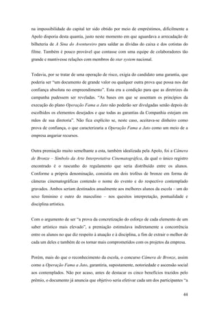 na impossibilidade do capital ter sido obtido por meio de empréstimos, dificilmente a
Apolo disporia desta quantia, justo neste momento em que aguardava a arrecadação de
bilheteria de A Sina do Aventureiro para saldar as dívidas do caixa e dos cotistas do
filme. Também é pouco provável que contasse com uma equipe de colaboradores tão
grande e mantivesse relações com membros do star system nacional.


Todavia, por se tratar de uma operação de risco, exigia do candidato uma garantia, que
poderia ser “um documento de grande valor ou qualquer outra prova que possa nos dar
confiança absoluta no empreendimento”. Esta era a condição para que as diretrizes da
campanha pudessem ser reveladas. “As bases em que se assentam os princípios da
execução do plano Operação Fama a Jato não poderão ser divulgadas senão depois de
escolhidos os elementos desejados e que todas as garantias da Companhia estejam em
mãos de sua diretoria”. Não fica explícito se, neste caso, aceitava-se dinheiro como
prova de confiança, o que caracterizaria a Operação Fama a Jato como um meio de a
empresa angariar recursos.


Outra premiação muito semelhante a esta, também idealizada pela Apolo, foi a Câmera
de Bronze – Símbolo da Arte Interpretativa Cinematográfica, da qual o único registro
encontrado é o rascunho do regulamento que seria distribuído entre os alunos.
Conforme a própria denominação, consistia em dois troféus de bronze em forma de
câmeras cinematográficas contendo o nome do evento e do respectivo contemplado
gravados. Ambos seriam destinados anualmente aos melhores alunos da escola – um do
sexo feminino e outro do masculino – nos quesitos interpretação, pontualidade e
disciplina artística.


Com o argumento de ser “a prova da concretização do esforço de cada elemento de um
saber artístico mais elevado”, a premiação estimulava indiretamente a concorrência
entre os alunos no que diz respeito à atuação e à disciplina, a fim de extrair o melhor de
cada um deles e também de os tornar mais comprometidos com os projetos da empresa.


Porém, mais do que o reconhecimento da escola, o concurso Câmera de Bronze, assim
como a Operação Fama a Jato, garantiria, supostamente, notoriedade e ascensão social
aos contemplados. Não por acaso, antes de destacar os cinco benefícios trazidos pelo
prêmio, o documento já anuncia que objetivo seria efetivar cada um dos participantes “a


                                                                                       44
 