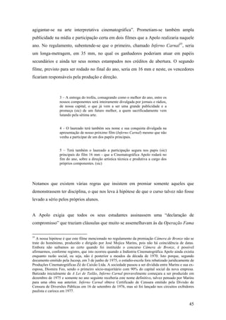 agigantar-se na arte interpretativa cinematográfica”. Prometiam-se também ampla
publicidade na mídia e participação certa em dois filmes que a Apolo realizaria naquele
ano. No regulamento, subentende-se que o primeiro, chamado Inferno Carnal35, seria
um longa-metragem, em 35 mm, no qual os ganhadores poderiam atuar em papéis
secundários e ainda ter seus nomes estampados nos créditos de abertura. O segundo
filme, previsto para ser rodado no final do ano, seria em 16 mm e neste, os vencedores
ficariam responsáveis pela produção e direção.



                 3 – A entrega do troféu, consagrando como o melhor do ano, entre os
                 nossos componentes será inteiramente divulgada por jornais e rádios,
                 de nossa capital, o que já vem a ser uma grande publicidade e a
                 promeça (sic) de um futuro melhor, a quem sacrificadamente vem
                 lutando pela sétima arte.


                 4 – O laureado terá também seu nome e sua conquista divulgada na
                 apresentação de nosso próximo film (Inferno Carnal) mesmo que não
                 venha a participar de um dos papéis principais.


                 5 – Terá também o laureado a participação segura nos papis (sic)
                 principais do film 16 mm - que a Cinematográfica Apolo rodará no
                 fim do ano, sobre a direção artística técnica e produtiva a cargo dos
                 próprios componentes. (sic)




Notamos que existem várias regras que insistem em premiar somente aqueles que
demonstrassem ter disciplina, o que nos leva à hipótese de que o curso talvez não fosse
levado a sério pelos próprios alunos.


A Apolo exigia que todos os seus estudantes assinassem uma “declaração de
compromisso” que traziam cláusulas que muito se assemelhavam às da Operação Fama


35
   A nossa hipótese é que este filme mencionado no regulamento da premiação Câmera de Bronze não se
trate do homônimo, produzido e dirigido por José Mojica Marins, pois não há coincidência de datas.
Embora não saibamos ao certo quando foi instituído o concurso Câmera de Bronze, é possível
afirmarmos, conforme registro, que isto ocorreu quando a Indústria Cinematográfica Apolo ainda existia
enquanto razão social, ou seja, não é posterior a meados da década de 1970. Isto porque, segundo
documento emitido pela Jucesp, em 3 de junho de 1975, o estúdio-escola fora rebatizado juridicamente de
Produções Cinematográficas Zé do Caixão Ltda. A sociedade passou a ser dividida entre Marins e sua ex-
esposa, Diomira Feo, sendo o primeiro sócio-majoritário com 90% do capital social da nova empresa.
Batizado inicialmente de A Lei de Tailão, Inferno Carnal provavelmente começara a ser produzido em
dezembro de 1975 e somente no ano seguinte receberia este nome definitivo, talvez pensado por Marins
para uma obra sua anterior. Inferno Carnal obteve Certificado de Censura emitido pela Divisão de
Censura de Diversões Públicas em 16 de setembro de 1976, mas só foi lançado nos circuitos exibidores
paulista e carioca em 1977.


                                                                                                    45
 