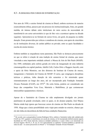 4.3 – A DEMANDA POR CURSOS DE INTERPRETAÇÃO



Nos anos de 1950, o ensino formal de cinema no Brasil, embora ocorresse de maneira
essencialmente difusa, passava por um processo de institucionalização, fruto, em grande
medida, do intenso debate entre intelectuais do meio acerca da necessidade de
transformá-lo em curso universitário (o que de fato veio a acontecer apenas na década
seguinte). Apresentava-se no formato de cursos livres, em geral, de pequena ou média
duração. Eram promovidos por críticos e estudiosos de cinema, com apoio de cineclubes
ou de instituições diversas, de caráter público ou privado, entre as quais faculdades e
escolas de ensino técnico.


Embora também se enquadrasse neste panorama, São Paulo se destacou precocemente
no que se refere à criação de uma tradição de ensino formal de cinema, que nasce
vinculada a uma importante entidade cultural: o Museu de Arte de São Paulo (MASP).
Em 1949, embalados pela euforia gerada em torno da inauguração de uma indústria
cinematográfica na capital paulista, Adolfo Celli, Carlos Ortiz e Ruggero Jaccobi, com
o apoio de Ortiz Monteiro, um dos diretores do Instituto de Cinema do museu,
inauguraram o Seminário de Cinema do MASP. O curso, que congregava disciplinas
teóricas e práticas, tinha duração de três semestres e foi ministrado quase
sistematicamente ao longo dos anos, até ser incorporado pela Fundação Armando
Álvares Penteado (FAAP), em 197236. De certa forma, poderia ser considerado um
braço das companhias Vera Cruz, Maristela e Multifilmes, já que costumavam
intercambiar equipamentos e técnicos.


Apesar de o Seminário de Cinema ter sido amplamente divulgado em jornais
paulistanos de grande circulação, entre os quais, os de alcance popular, José Mojica
Marins ainda hoje ignora que houvesse cursos de cinema em São Paulo na década de
1950. Alega que a única possibilidade seria viajar para estudar no exterior, chance que
ele não tinha em decorrência da falta de boas condições financeiras.

36
  De acordo com a pesquisadora Luciana Rodrigues Silva, embora o Seminário tenha sido sediado pela
FAAP em 1957, quando se transformou em escola de cinema, só foi incorporado definitivamente àquela
faculdade em 1972. Neste intervalo, tornou-se entidade autônoma e o curso voltou a ser ministrado em
diversos lugares. SILVA, L. R. op. cit. Ver especialmente os capítulos “Cinema também se aprende nas
salas de aula – os cursos precursores no Brasil” e “A Fundação Armando Álvares Penteado”.


                                                                                                 47
 