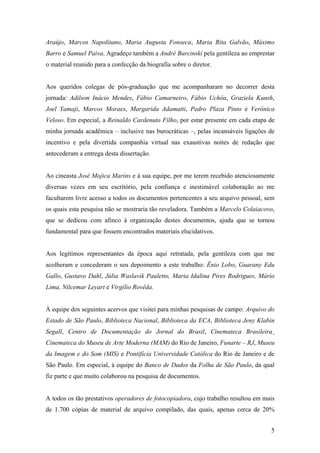 Araújo, Marcos Napolitano, Maria Augusta Fonseca, Maria Rita Galvão, Máximo
Barro e Samuel Paiva. Agradeço também a André Barcinski pela gentileza ao emprestar
o material reunido para a confecção da biografia sobre o diretor.


Aos queridos colegas de pós-graduação que me acompanharam no decorrer desta
jornada: Adilson Inácio Mendes, Fábio Camarneiro, Fábio Uchôa, Graziela Kunsh,
Joel Yamaji, Marcos Moraes, Margarida Adamatti, Pedro Plaza Pinto e Verônica
Veloso. Em especial, a Reinaldo Cardenuto Filho, por estar presente em cada etapa de
minha jornada acadêmica – inclusive nas burocráticas –, pelas incansáveis ligações de
incentivo e pela divertida companhia virtual nas exaustivas noites de redação que
antecederam a entrega desta dissertação.


Ao cineasta José Mojica Marins e à sua equipe, por me terem recebido atenciosamente
diversas vezes em seu escritório, pela confiança e inestimável colaboração ao me
facultarem livre acesso a todos os documentos pertencentes a seu arquivo pessoal, sem
os quais esta pesquisa não se mostraria tão reveladora. Também a Marcelo Colaiacovo,
que se dedicou com afinco à organização destes documentos, ajuda que se tornou
fundamental para que fossem encontrados materiais elucidativos.


Aos legítimos representantes da época aqui retratada, pela gentileza com que me
acolheram e concederam o seu depoimento a este trabalho: Ênio Lobo, Guarany Edu
Gallo, Gustavo Dahl, Júlia Waslavik Pauletto, Maria Idalina Pires Rodrigues, Mário
Lima, Nilcemar Leyart e Virgílio Rovêda.


À equipe dos seguintes acervos que visitei para minhas pesquisas de campo: Arquivo do
Estado de São Paulo, Biblioteca Nacional, Biblioteca da ECA, Biblioteca Jeny Klabin
Segall, Centro de Documentação do Jornal do Brasil, Cinemateca Brasileira¸
Cinemateca do Museu de Arte Moderna (MAM) do Rio de Janeiro, Funarte – RJ, Museu
da Imagem e do Som (MIS) e Pontifícia Universidade Católica do Rio de Janeiro e de
São Paulo. Em especial, à equipe do Banco de Dados da Folha de São Paulo, da qual
fiz parte e que muito colaborou na pesquisa de documentos.


A todos os tão prestativos operadores de fotocopiadora, cujo trabalho resultou em mais
de 1.700 cópias de material de arquivo compilado, das quais, apenas cerca de 20%


                                                                                    5
 