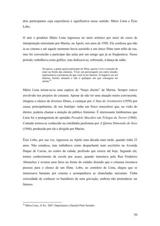 dois participantes cuja experiência é significativa nesse sentido: Mário Lima e Ênio
Lobo.


O ator e produtor Mário Lima ingressou no meio artístico por meio do curso de
interpretação ministrado por Marins, na Apolo, nos anos de 1950. Ele confessa que não
ia ao cinema e até aquele momento havia assistido a um único filme num telão de rua,
mas foi convencido a participar das aulas por um amigo que já as freqüentava. Nesse
período, trabalhava como gráfico, mas dedicava-se, sobretudo, à dança de salão.

                   Na época, a gente queria participar do filme, queria viver a emoção de
                   estar na frente das câmeras. Viver um personagem era outro mundo,
                   representava a promessa de que você ia ser famoso. O negócio era ser
                   famoso, bonito, atraente e não é qualquer um que conseguia ser
                   artista.40


Mário Lima tornar-se-ia uma espécie de “braço direito” de Marins. Sempre esteve
envolvido nos projetos do cineasta. Apesar de não ter uma atuação muito convincente,
integrou o elenco de diversos filmes, a começar por A Sina do Aventureiro (1958) por
causa, principalmente, de seu fenótipo: tinha um físico musculoso que, na visão do
diretor, poderia chamar a atenção do público feminino. É interessante lembrarmos que
Lima foi o protagonista do episódio Pesadelo Macabro em Trilogia do Terror (1968).
Contudo tornou-se conhecido na cinelândia paulistana por A Quinta Dimensão do Sexo
(1984), produzido por ele e dirigido por Marins.


Ênio Lobo, por sua vez, ingressou na Apolo uma década mais tarde, quando tinha 23
anos. Não estudava, mas trabalhava como despachante num escritório na Avenida
Duque de Caxias, no centro da cidade, profissão que exerce até hoje. Segundo ele,
tomou conhecimento da escola por acaso, quando transitava pela Rua Frederico
Abranches e avistou uma faixa na frente do estúdio dizendo que o cineasta recrutava
pessoas para o elenco de um filme. Lobo, ao contrário de Lima, alegou que se
interessava bastante por cinema e acompanhava as chanchadas nacionais. Tinha
curiosidade de conhecer os bastidores de uma gravação, embora não pretendesse ser
famoso.




40
     Mário Lima, 16 fev. 2007. Depoimento a Daniela Pinto Senador.


                                                                                            50
 