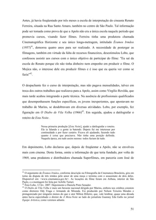 Antes, já havia freqüentado por três meses a escola de interpretação do cineasta Renato
Ferreira, situada na Rua Santo Amaro, também no centro de São Paulo. Tal informação
pode ser tomada como prova de que a Apolo não era a única escola naquele período que
promovia cursos, visando fazer filmes. Ferreira tinha uma produtora chamada
Cinematográfica Horizonte e seu único longa-metragem, intitulado Éramos Irmãos
(1957)41, demorou quatro anos para ser realizado. A necessidade de postergar as
filmagens, também em virtude da falta de recursos financeiros, desestimulou Lobo, que
confessou assistir aos cursos com o único objetivo de participar do filme: "Eu saí da
escola do Renato porque ele não tinha dinheiro nem empenho em produzir o filme. O
Mojica não, o interesse dele era produzir filmes e é isso que eu queria ver como se
fazia”42.


O despachante fez o curso de interpretação, mas não pagava mensalidades, talvez em
troca dos outros trabalhos que realizava para a Apolo, assim como Virgílio Rovêda, que
mais tarde acabou integrando a parte técnica. Na ausência de profissionais qualificados
que desempenhassem funções específicas, os jovens inexperientes, que apostavam no
trabalho de Marins, se desdobravam em diversas atividades. Lobo, por exemplo, fez
figuração em O Diabo de Vila Velha (1966)43. Em seguida, ajudou a datilografar o
roteiro de Esta Noite.

                 Nessa primeira produção [Esta Noite], ajudei a datilografar o roteiro.
                 Ele ia falando e a gente ia batendo. Depois fui me interessar por
                 continuidade e por fazer cenário. Ficava ali ajudando, fazendo tudo
                 quanto é coisa que precisava. Não tinha uma posição definida.
                 Naquela época, era tudo assim mesmo: todos faziam de tudo.


Em depoimento, Lobo declarou que, depois de freqüentar a Apolo, não se envolveu
mais com cinema. Desta forma, omite a informação de que teria fundado, por volta de
1969, uma produtora e distribuidora chamada Superfilmes, em parceria com José de



41
   O argumento de Éramos Irmãos, conforme descrição na Filmografia da Cinemateca Brasileira, gira em
torno da disputa de três irmãos pelo amor de uma moça e termina com o assassinato de dois deles.
Disponível em: <www.cinemateca.gov.br>. As locações do filme foram em Atibaia, interior de São
Paulo, e a montagem foi feita por Achille Tartari.
42
   Ênio Lobo, 12 fev. 2007. Depoimento a Daniela Pinto Senador.
43
   O Diabo de Vila Velha é mais um faroeste nacional dirigido por Marins, embora nos créditos constem
como diretores Ody Fraga e Armando de Miranda. Foi produzido por Nelson Teixeira Mendes e
protagonizado por ninguém menos do que o ator Milton Ribeiro, que, vale lembrar, quase uma década
antes havia espezinhado o diretor de À Meia-Noite ao lado do jornalista Guarany Edu Gallo no jornal
Equipe Artística, como veremos adiante.


                                                                                                  51
 