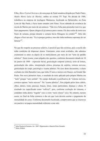 Filho, Show Festival Invictus e de uma peça de Natal amadora dirigida por Paulo Flater,
Madre Maria Luísa de Marilac, ambos na extinta TV Tupi. Na década de 1960,
trabalhava na empresa de tecelagem Matarazzo, localizada no Belenzinho, na Zona
Leste de São Paulo, e fazia teatro amador com Flater. Ficou sabendo da existência da
escola de Marins por meio de um anúncio. “Não teve ficha para preencher nem tive que
fazer pagamentos. Quem chegava lá já entrava para a turma. Ele dava aulas de terror aos
finais de semana, porque durante a semana havia filmagens no estúdio”46. Júlia não
chegou a ficar um ano. “Eu ia porque gostava, mas não tinha nenhuma esperança de ser
famosa”47.


No que diz respeito ao processo seletivo, é possível que não existisse, pois a escola não
tinha condições de dispensar alunos. Entretanto, estes eram avaliados, não sabemos
exatamente se antes ou depois de se matricularem, por meio de um “teste de aptidão
artística”. Neste exame, eram julgados dez quesitos, conforme documento datado de 10
de janeiro de 1960 – expressão facial, gesticulação corporal (cênica), texto de leitura,
gesticulação das mãos, interpretação cênica, presença de espírito, sistema nervoso,
gesticulação do corpo, psicologia e exame plástico. No caso deste documento, o aluno
avaliado era João Benedito Lara, que tinha 25 anos e morava em Osasco, na Grande São
Paulo. Nos nove primeiros itens, o resultado do teste aplicado pelo próprio Marins era
“nulo” porque “sem sentido”. No campo dedicado à justificativa de “sistema nervoso,
constava apenas “meio nervoso”. No “exame plástico”, fora julgado pelos itens cabelo,
olhos, dentes, rosto, pescoço, braços, tórax, sinais particulares, doenças e altura. O
resultado era especificado como “sofrível”, pois, conforme avaliação do cineasta, o
candidato tinha dentes “regular” (sic) e rosto “meio oleozo” (sic). No entanto, mesmo
assim, no final da ficha constava o dia em que Lara deveria acertar o pagamento da
mensalidade do curso. Conforme documento localizado, comprovamos que se inscreveu
em janeiro e só pagou mensalidade referente a este mês.




46
     Júlia Waslavik Pauletto, fev. 2007. Depoimento a Daniela Pinto Senador.
47
     Idem, ibidem.


                                                                                      53
 