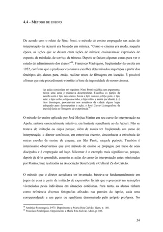4.4 – MÉTODO DE ENSINO



De acordo com o relato de Nino Ponti, o método de ensino empregado nas aulas de
interpretação da Azzurri era baseado em mímica. “Como o cinema era mudo, naquela
época, as lições que se davam eram lições de mímica; ensinavam-se expressões de
espanto, de ruindade, de sorriso, de tristeza. Depois se faziam algumas cenas para ver o
estado de adiantamento dos alunos”48. Francisco Madrigano, freqüentador da escola em
1922, confirma que o professor costumava escolher determinados arquétipos a partir dos
fenótipos dos alunos para, então, realizar testes de filmagens em locação. É possível
afirmar que este procedimento constitui a base da ingenuidade do nosso cinema.

                   As aulas consistiam no seguinte: Nino Ponti escolhia um argumento,
                   tirava uma cena e mandava desempenhar. Escolhia os papéis de
                   acordo com o tipo dos alunos; havia o tipo cômico, o tipo galã, o tipo
                   mãe, o tipo velho, o tipo mocinha, o tipo vilão, e assim por diante. (...)
                   Aos domingos, procuravam nos arredores da cidade algum lugar
                   adequado para desempenhar a ação, e José Carrari [cinegrafista da
                   escola] fazia as filmagens de experiência.49


O método de ensino aplicado por José Mojica Marins em seu curso de interpretação na
Apolo, embora essencialmente intuitivo, era bastante semelhante ao da Azzuri. Não se
tratava de imitação ou cópia porque, além de nunca ter freqüentado um curso de
interpretação, o diretor confessou, em entrevista recente, desconhecer a existência de
outras escolas de ensino de cinema, em São Paulo, naquele período. Também é
interessante observarmos que este método de ensino se propagou por meio de seus
discípulos e é empregado até hoje. Nilcemar é o exemplo mais significativo, porque,
depois de tê-lo aprendido, assumiu as aulas do curso de interpretação antes ministradas
por Marins, hoje realizadas na Associação Beneficente e Cultural Zé do Caixão.


O método que o diretor acreditava ter inventado, baseava-se fundamentalmente em
jogos de cena a partir da imitação de expressões faciais que representavam sensações
vivenciadas pelos indivíduos em situações cotidianas. Para tanto, os alunos tinham
como referência diversas fotografias afixadas nas paredes da Apolo, cada uma
correspondendo a um gesto ou semblante demonstrado pelo próprio professor. No

48
     Américo Matrangola, 1975. Depoimento a Maria Rita Galvão. Idem, p. 168.
49
     Francisco Madrigano. Depoimento a Maria Rita Galvão. Idem, p. 106.


                                                                                                54
 