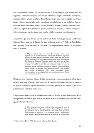 acervo pessoal do cineasta, foram encontradas 38 destas imagens, que representam às
seguintes sensações/situações, em ordem alfabética: alegre, alucinado, autoritário,
carranca, choro, cínico, confuso, desconfiado, desespero, despreocupado, desprezo,
dívida, doente, emburrado, galã, gargalhada espalhafatosa, grito, gulodice, horror,
indeciso, inveja, lancinante, louco, loucura, maníaco, piedade, satisfeito, saudade, sério,
sufocado, súplica, tato, tenebroso, trauma, tumultuoso, usurário, violento e vingança.
Estes nomes eram escritos à mão num papel e colados no retrato com fita adesiva.


Acreditamos que este deveria ser um método um tanto comum, já que, de acordo com
Máximo Barro, a escola de Renato Ferreira também o utilizava50. Todavia, Ênio Lobo,
que chegara a freqüentar tanto os cursos de Ferreira como os de Marins, vê diferenças
entre os métodos:

                   O Mojica sempre fazia as coisas de momento, mais como
                   improvisação. Ia falando, não tinha parte escrita. O Renato seguia um
                   método, era mais metódico. Era mais rígido, trazia tudo por escrito.
                   Escrito à máquina. Ele colocava umas cartolinas, fazia uns desenhos
                   dos planos de filmagem. Tinha um quadro que seria uma tevê em
                   tamanho maior e punha você junto com outro atrás, como se tivesse
                   na tevê e os outros alunos ficavam assistindo. Como se fosse de
                   marionete, mas as pessoas é que estavam fazendo. Quando iam bem,
                   batiam palmas. Ele também tinha bastantes alunos. Tinha também
                   uma melhor organização. Ele dava expressões faciais,
                   movimentações, representação, fazia um grupinho, encenava alguma
                   coisa e representava. (sic)


De acordo com Nilcemar, Marins dividia inicialmente os alunos em turmas e lhes dava
atenção individual. Contudo, após o sucesso de público obtido por Esta Noite, o número
de pupilos aumentou significativamente, e o diretor passou a dar apenas explicações
generalizadas, sem olhar caso a caso.


É interessante notarmos que o método empregado por Marins acabou disseminado pelos
seus próprios discípulos, pois muitos fundaram escolas de interpretação, conforme nos
apontou Virgílio Rovêda:

                   O Hélio Menezes tinha uma escola de arte dramática ali perto da
                   Avenida Rio Branco e das ruas Vitória e Aurora. Depois o Giovani,
                   que trabalhou com o Mojica, também abriu uma escola que fazia
                   agenciamento de figuração. Eles vendiam ilusões, naturalmente,
                   como acontece até hoje nessas agências de modelo. As escolas estão


50
     Máximo Barro, 27 jun. 2006. Depoimento a Daniela Pinto Senador.


                                                                                           55
 