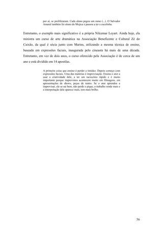 por aí, se proliferaram. Cada aluno pegou um ramo (...). O Salvador
               Amaral também foi aluno do Mojica e passou a ter a escolinha.


Entretanto, o exemplo mais significativo é a própria Nilcemar Leyart. Ainda hoje, ela
ministra um curso de arte dramática na Associação Beneficente e Cultural Zé do
Caixão, da qual é sócia junto com Marins, utilizando a mesma técnica de ensino,
baseada em expressões faciais, inaugurada pelo cineasta há mais de uma década.
Entretanto, em vez de dois anos, o curso oferecido pela Associação é de cerca de um
ano e está dividido em 14 apostilas.

               A primeira coisa que ensino é perder a timidez. Depois começo com
               expressões faciais. Uma das matérias é improvisação. Ensina o ator a
               usar a criatividade dele, a ter um raciocínio rápido e é muito
               importante porque imprevistos acontecem muito em filmagens, em
               apresentações de shows, peças de teatro. Se o ator aprendeu a
               improvisar, ele se sai bem, não perde o pique, o trabalho rende mais e
               a interpretação dele aparece mais, tem mais brilho.




                                                                                        56
 