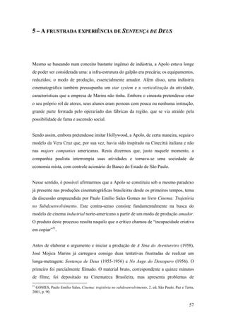 5 – A FRUSTRADA EXPERIÊNCIA DE SENTENÇA DE DEUS




Mesmo se baseando num conceito bastante ingênuo de indústria, a Apolo estava longe
de poder ser considerada uma: a infra-estrutura do galpão era precária; os equipamentos,
reduzidos; o modo de produção, essencialmente amador. Além disso, uma indústria
cinematográfica também pressupunha um star system e a verticalização da atividade,
características que a empresa de Marins não tinha. Embora o cineasta pretendesse criar
o seu próprio rol de atores, seus alunos eram pessoas com pouca ou nenhuma instrução,
grande parte formada pelo operariado das fábricas da região, que se via atraído pela
possibilidade de fama e ascensão social.


Sendo assim, embora pretendesse imitar Hollywood, a Apolo, de certa maneira, seguia o
modelo da Vera Cruz que, por sua vez, havia sido inspirado na Cinecittà italiana e não
nas majors companies americanas. Resta dizermos que, justo naquele momento, a
companhia paulista interrompia suas atividades e tornava-se uma sociedade de
economia mista, com controle acionário do Banco do Estado de São Paulo.


Nesse sentido, é possível afirmarmos que a Apolo se constituiu sob o mesmo paradoxo
já presente nas produções cinematográficas brasileiras desde os primeiros tempos, tema
da discussão empreendida por Paulo Emílio Sales Gomes no livro Cinema: Trajetória
no Subdesenvolvimento. Este contra-senso consiste fundamentalmente na busca do
modelo de cinema industrial norte-americano a partir de um modo de produção amador.
O produto deste processo resulta naquilo que o crítico chamou de “incapacidade criativa
em copiar”51.


Antes de elaborar o argumento e iniciar a produção de A Sina do Aventureiro (1958),
José Mojica Marins já carregava consigo duas tentativas frustradas de realizar um
longa-metragem: Sentença de Deus (1955-1956) e No Auge do Desespero (1956). O
primeiro foi parcialmente filmado. O material bruto, correspondente a quinze minutos
de filme, foi depositado na Cinemateca Brasileira, mas apresenta problemas de
51
  GOMES, Paulo Emílio Sales, Cinema: trajetória no subdesenvolvimento, 2. ed, São Paulo, Paz e Terra,
2001, p. 90.


                                                                                                  57
 