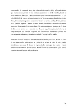 conservação. Já o segundo talvez não tenha saído do papel. A única informação dele a
que tivemos acesso provém de uma escritura de confissão de dívida e penhor, datada de
14 de agosto de 1956. Nela, consta que Marins havia tomado o empréstimo de Cr$ 320
mil (R$ 89.422,41) de um senhor chamado Jozsef Nemeth para a realização do referido
filme, deixando como garantia sua câmera. Tratava-se de uma Arriflex 35 mm, número
1824, com três objetivas (75 mm, 50 mm e 28 mm), certamente a máquina que também
usava nas filmagens de Sentença de Deus. Na ausência de outros registros de No Auge
do Desespero, iremos nos concentrar nos dados a respeito da primeira tentativa de
longa-metragem do cineasta. Julgamos tais informações importantes porque nos
revelam os mecanismos de operação da Indústria Cinematográfica Apolo.


Para obter recursos financeiros para a realização de Sentença de Deus, Marins se valeu
de cinco estratégias fundamentais de capitalização: venda de cotas de participação,
empréstimos, cobrança de testes de representação, promoção de evento e venda
antecipada de ingressos. Nesta ocasião, Marins dividia a sociedade da Apolo com o
espanhol Manuel Augusto Sobrado Pereira.




                                                                                   58
 