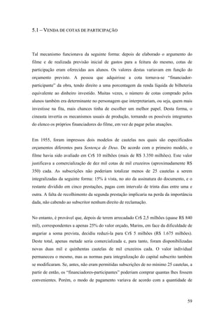 5.1 – VENDA DE COTAS DE PARTICIPAÇÃO



Tal mecanismo funcionava da seguinte forma: depois de elaborado o argumento do
filme e de realizada previsão inicial de gastos para a feitura do mesmo, cotas de
participação eram oferecidas aos alunos. Os valores destas variavam em função do
orçamento previsto. A pessoa que adquirisse a cota tornava-se “financiador-
participante” da obra, tendo direito a uma porcentagem da renda líquida de bilheteria
equivalente ao dinheiro investido. Muitas vezes, o número de cotas comprado pelos
alunos também era determinante no personagem que interpretariam, ou seja, quem mais
investisse na fita, mais chances tinha de escolher um melhor papel. Desta forma, o
cineasta invertia os mecanismos usuais de produção, tornando os possíveis integrantes
do elenco os próprios financiadores do filme, em vez de pagar pelas atuações.


Em 1955, foram impressos dois modelos de cautelas nos quais são especificados
orçamentos diferentes para Sentença de Deus. De acordo com o primeiro modelo, o
filme havia sido avaliado em Cr$ 10 milhões (mais de R$ 3.350 milhões). Este valor
justificava a comercialização de dez mil cotas de mil cruzeiros (aproximadamente R$
350) cada. As subscrições não poderiam totalizar menos de 25 cautelas a serem
integralizadas da seguinte forma: 15% à vista, no ato da assinatura do documento, e o
restante dividido em cinco prestações, pagas com intervalo de trinta dias entre uma e
outra. A falta de recolhimento da segunda prestação implicaria na perda da importância
dada, não cabendo ao subscritor nenhum direito de reclamação.


No entanto, é provável que, depois de terem arrecadado Cr$ 2,5 milhões (quase R$ 840
mil), correspondentes a apenas 25% do valor orçado, Marins, em face da dificuldade de
angariar a soma prevista, decidiu reduzi-la para Cr$ 5 milhões (R$ 1.675 milhões).
Deste total, apenas metade seria comercializada e, para tanto, foram disponibilizadas
novas duas mil e quinhentas cautelas de mil cruzeiros cada. O valor individual
permaneceu o mesmo, mas as normas para integralização do capital subscrito também
se modificaram. Se, antes, não eram permitidas subscrições de no mínimo 25 cautelas, a
partir de então, os “financiadores-participantes” poderiam comprar quantas lhes fossem
convenientes. Porém, o modo de pagamento variava de acordo com a quantidade de



                                                                                   59
 