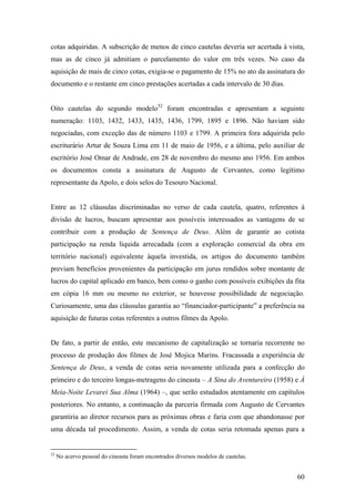 cotas adquiridas. A subscrição de menos de cinco cautelas deveria ser acertada à vista,
mas as de cinco já admitiam o parcelamento do valor em três vezes. No caso da
aquisição de mais de cinco cotas, exigia-se o pagamento de 15% no ato da assinatura do
documento e o restante em cinco prestações acertadas a cada intervalo de 30 dias.


Oito cautelas do segundo modelo52 foram encontradas e apresentam a seguinte
numeração: 1103, 1432, 1433, 1435, 1436, 1799, 1895 e 1896. Não haviam sido
negociadas, com exceção das de número 1103 e 1799. A primeira fora adquirida pelo
escriturário Artur de Souza Lima em 11 de maio de 1956, e a última, pelo auxiliar de
escritório José Omar de Andrade, em 28 de novembro do mesmo ano 1956. Em ambos
os documentos consta a assinatura de Augusto de Cervantes, como legítimo
representante da Apolo, e dois selos do Tesouro Nacional.


Entre as 12 cláusulas discriminadas no verso de cada cautela, quatro, referentes à
divisão de lucros, buscam apresentar aos possíveis interessados as vantagens de se
contribuir com a produção de Sentença de Deus. Além de garantir ao cotista
participação na renda líquida arrecadada (com a exploração comercial da obra em
território nacional) equivalente àquela investida, os artigos do documento também
previam benefícios provenientes da participação em jurus rendidos sobre montante de
lucros do capital aplicado em banco, bem como o ganho com possíveis exibições da fita
em cópia 16 mm ou mesmo no exterior, se houvesse possibilidade de negociação.
Curiosamente, uma das cláusulas garantia ao “financiador-participante” a preferência na
aquisição de futuras cotas referentes a outros filmes da Apolo.


De fato, a partir de então, este mecanismo de capitalização se tornaria recorrente no
processo de produção dos filmes de José Mojica Marins. Fracassada a experiência de
Sentença de Deus, a venda de cotas seria novamente utilizada para a confecção do
primeiro e do terceiro longas-metragens do cineasta – A Sina do Aventureiro (1958) e À
Meia-Noite Levarei Sua Alma (1964) –, que serão estudados atentamente em capítulos
posteriores. No entanto, a continuação da parceria firmada com Augusto de Cervantes
garantiria ao diretor recursos para as próximas obras e faria com que abandonasse por
uma década tal procedimento. Assim, a venda de cotas seria retomada apenas para a


52
     No acervo pessoal do cineasta foram encontrados diversos modelos de cautelas.


                                                                                     60
 