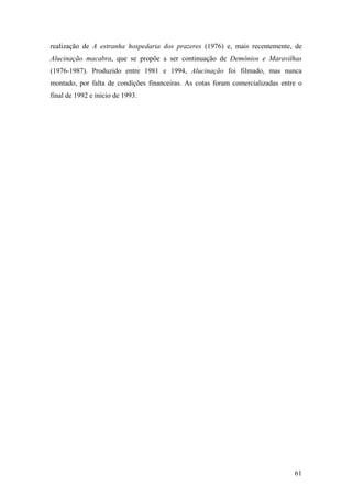 realização de A estranha hospedaria dos prazeres (1976) e, mais recentemente, de
Alucinação macabra, que se propõe a ser continuação de Demônios e Maravilhas
(1976-1987). Produzido entre 1981 e 1994, Alucinação foi filmado, mas nunca
montado, por falta de condições financeiras. As cotas foram comercializadas entre o
final de 1992 e início de 1993.




                                                                                61
 