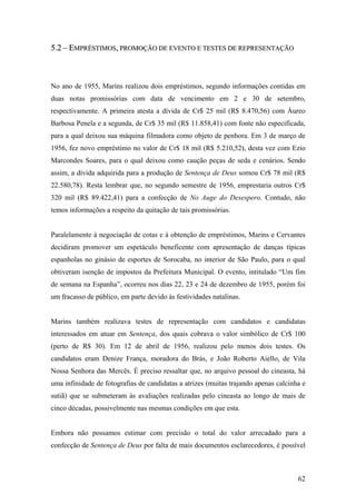 5.2 – EMPRÉSTIMOS, PROMOÇÃO DE EVENTO E TESTES DE REPRESENTAÇÃO



No ano de 1955, Marins realizou dois empréstimos, segundo informações contidas em
duas notas promissórias com data de vencimento em 2 e 30 de setembro,
respectivamente. A primeira atesta a dívida de Cr$ 25 mil (R$ 8.470,56) com Áureo
Barbosa Penela e a segunda, de Cr$ 35 mil (R$ 11.858,41) com fonte não especificada,
para a qual deixou sua máquina filmadora como objeto de penhora. Em 3 de março de
1956, fez novo empréstimo no valor de Cr$ 18 mil (R$ 5.210,52), desta vez com Ezio
Marcondes Soares, para o qual deixou como caução peças de seda e cenários. Sendo
assim, a dívida adquirida para a produção de Sentença de Deus somou Cr$ 78 mil (R$
22.580,78). Resta lembrar que, no segundo semestre de 1956, emprestaria outros Cr$
320 mil (R$ 89.422,41) para a confecção de No Auge do Desespero. Contudo, não
temos informações a respeito da quitação de tais promissórias.


Paralelamente à negociação de cotas e à obtenção de empréstimos, Marins e Cervantes
decidiram promover um espetáculo beneficente com apresentação de danças típicas
espanholas no ginásio de esportes de Sorocaba, no interior de São Paulo, para o qual
obtiveram isenção de impostos da Prefeitura Municipal. O evento, intitulado “Um fim
de semana na Espanha”, ocorreu nos dias 22, 23 e 24 de dezembro de 1955, porém foi
um fracasso de público, em parte devido às festividades natalinas.


Marins também realizava testes de representação com candidatos e candidatas
interessados em atuar em Sentença, dos quais cobrava o valor simbólico de Cr$ 100
(perto de R$ 30). Em 12 de abril de 1956, realizou pelo menos dois testes. Os
candidatos eram Denize França, moradora do Brás, e João Roberto Aiello, de Vila
Nossa Senhora das Mercês. É preciso ressaltar que, no arquivo pessoal do cineasta, há
uma infinidade de fotografias de candidatas a atrizes (muitas trajando apenas calcinha e
sutiã) que se submeteram às avaliações realizadas pelo cineasta ao longo de mais de
cinco décadas, possivelmente nas mesmas condições em que esta.


Embora não possamos estimar com precisão o total do valor arrecadado para a
confecção de Sentença de Deus por falta de mais documentos esclarecedores, é possível



                                                                                     62
 