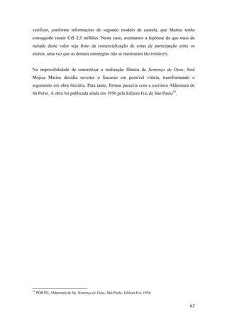 verificar, conforme informações do segundo modelo de cautela, que Marins tenha
conseguido reunir Cr$ 2,5 milhões. Neste caso, aventamos a hipótese de que mais da
metade deste valor seja fruto da comercialização de cotas de participação entre os
alunos, uma vez que as demais estratégias não se mostraram tão rentáveis.


Na impossibilidade de concretizar a realização fílmica de Sentença de Deus, José
Mojica Marins decidiu reverter o fracasso em possível vitória, transformando o
argumento em obra literária. Para tanto, firmou parceria com a escritora Aldenoura de
Sá Porto. A obra foi publicada ainda em 1956 pela Editora Iva, de São Paulo53.




53
     PÔRTO, Aldenoura de Sá, Sentença de Deus, São Paulo, Editora Iva, 1956.


                                                                                  63
 