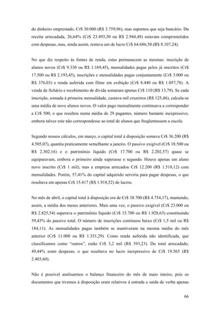 do dinheiro emprestado, Cr$ 30.000 (R$ 3.759,96), mas supomos que seja bancário. Da
receita arrecadada, 26,64% (Cr$ 23.493,50 ou R$ 2.944,48) estavam comprometidos
com despesas, mas, ainda assim, restava um de lucro Cr$ 64.686,50 (R$ 8.107,24).


No que diz respeito às fontes de renda, estas permanecem as mesmas: inscrição de
alunos novos (Cr$ 9.330 ou R$ 1.169,45), mensalidades pagas pelos já inscritos (Cr$
17.500 ou R$ 2.193,45), inscrições e mensalidades pagas conjuntamente (Cr$ 3.000 ou
R$ 376,03) e renda auferida com filme em exibição (Cr$ 8.440 ou R$ 1.057,78). A
venda de fichário e recebimento de dívida somaram apenas Cr$ 110 (R$ 13,79). Se cada
inscrição, somada à primeira mensalidade, custava mil cruzeiros (R$ 125,46), calcula-se
uma média de nove alunos novos. O valor pago mensalmente continuava a corresponder
a Cr$ 500, o que resultou numa média de 29 pagantes, número bastante inexpressivo,
embora talvez este não correspondesse ao total de alunos que freqüentassem a escola.


Segundo nossos cálculos, em março, o capital total à disposição somava Cr$ 36.200 (R$
4.505,07), quantia praticamente semelhante a janeiro. O passivo exigível (Cr$ 18.500 ou
R$ 2.302,16) e o patrimônio líquido (Cr$ 17.700 ou R$ 2.202,57) quase se
equiparavam, embora o primeiro ainda superasse o segundo. Houve apenas um aluno
novo inscrito (Cr$ 1 mil), mas a empresa arrecadou Cr$ 12.200 (R$ 1.518,12) com
mensalidades. Porém, 57,41% do capital adquirido serviria para pagar despesas, o que
resultava em apenas Cr$ 15.417 (R$ 1.918,52) de lucros.


No mês de abril, o capital total à disposição era de Cr$ 38.700 (R$ 4.754,17), mantendo,
assim, a média dos meses anteriores. Mais uma vez, o passivo exigível (Cr$ 23.000 ou
R$ 2.825,54) superava o patrimônio líquido (Cr$ 15.700 ou R$ 1.928,63) constituindo
59,43% do passivo total. O número de inscrições continuou baixo (Cr$ 1,5 mil ou R$
184,11). As mensalidades pagas também se mantiveram na mesma média do mês
anterior (Cr$ 11.000 ou R$ 1.351,29). Como renda auferida não identificada, que
classificamos como “outros”, estão Cr$ 3,2 mil (R$ 393,23). Do total arrecadado,
49,44% eram despesas, o que resultava no lucro inexpressivo de Cr$ 19.565 (R$
2.403,60).


Não é possível analisarmos o balanço financeiro do mês de maio inteiro, pois os
documentos que tivemos à disposição eram relativos à entrada e saída de verba apenas


                                                                                       66
 