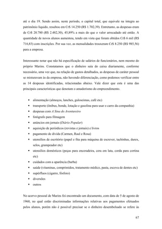 até o dia 19. Sendo assim, neste período, o capital total, que equivale na íntegra ao
patrimônio líquido, resultou em Cr$ 14.250 (R$ 1.702,39). Entretanto, as despesas eram
de Cr$ 20.780 (R$ 2.482,30), 45,89% a mais do que o valor arrecadado até então. A
quantidade de novos alunos aumentou, tendo em vista que foram obtidos Cr$ 6 mil (R$
716,83) com inscrições. Por sua vez, as mensalidades trouxeram Cr$ 8.250 (R$ 985,56)
para a empresa.


Interessante notar que não há especificação de salários de funcionários, nem mesmo do
próprio Marins. Constatamos que o dinheiro saía do caixa diariamente, conforme
necessário, uma vez que, na relação de gastos detalhados, as despesas de caráter pessoal
se misturavam às da empresa, não havendo diferenciação, como podemos verificar entre
as 14 despesas identificadas, relacionadas abaixo. Vale dizer que esta é uma das
principais características que denotam o amadorismo do empreendimento.


       alimentação (almoços, lanches, guloseimas, café etc)
       transporte (ônibus, bonde, lotação e gasolina para usar o carro da companhia)
       despesas com A Sina do Aventureiro
       fotógrafo para filmagem
       anúncios em jornais (Diário Popular)
       aquisição de periódicos (revistas e jornais) e livros
       pagamento de dívida (Carmen, Raul e Rosa)
       utensílios de escritório (papel e fita para máquina de escrever, tachinhas, durex,
       selos, grampeador etc)
       utensílios domésticos (peças para enceradeira, cera em lata, corda para cortina
       etc)
       cuidados com a aparência (barba)
       saúde (vitaminas, comprimidos, tratamento médico, pasta, escova de dentes etc)
       supérfluos (cigarro, fósforo)
       diversões
       outros


No acervo pessoal de Marins foi encontrado um documento, com data de 5 de agosto de
1960, no qual estão discriminadas informações relativas aos pagamentos efetuados
pelos alunos, porém não é possível precisar se o dinheiro desembolsado se refere às


                                                                                       67
 