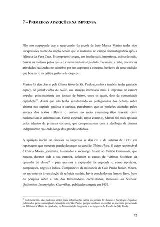7 – PRIMEIRAS APARIÇÕES NA IMPRENSA




Não nos surpreende que a repercussão da escola de José Mojica Marins tenha sido
inexpressiva diante do amplo debate que se instaurou no campo cinematográfico após a
falência da Vera Cruz. É compreensivo que, aos intelectuais, importasse, acima de tudo,
buscar os motivos pelos quais o cinema industrial paulista fracassara, e, não, discutir as
atividades realizadas no subúrbio por um aspirante a cineasta, herdeiro de uma tradição
que boa parte da crítica gostaria de esquecer.


Marins foi descoberto pela Última Hora de São Paulo e, embora também tenha ganhado
espaço no jornal Folha da Noite, sua atuação interessou mais à imprensa de caráter
popular, principalmente aos jornais de bairro, entre os quais, dois da comunidade
espanhola55. Ainda que não tenha sensibilizado os protagonistas dos debates sobre
cinema nas capitais paulista e carioca, percebemos que as posições adotadas pelos
autores dos textos refletem o embate no meio cinematográfico travado entre
nacionalistas e universalistas. Como esperado, nesse contexto, Marins foi mais apoiado
pelos adeptos da primeira corrente, que compactuavam com a ideologia de cinema
independente realizado longe dos grandes estúdios.


A aparição inicial do cineasta na imprensa se deu em 7 de outubro de 1953, em
reportagem que mereceu grande destaque na capa de Última Hora. O autor responsável
é Clóvis Moura, jornalista, historiador e sociólogo filiado ao Partido Comunista, que
buscou, durante toda a sua carreira, defender as causas de “vítimas históricas da
opressão de classe” – para usarmos a expressão da esquerda –, como operários,
camponeses, negros e índios. Companheiro de militância de Caio Prado Júnior, Moura,
no ano anterior à veiculação da referida matéria, havia concluído seu famoso livro, fruto
da pesquisa sobre a luta dos trabalhadores escravizados, Rebeliões da Senzala:
Quilombos, Insurreições, Guerrilhas, publicado somente em 1959.



55
  Infelizmente, não pudemos obter mais informações sobre os jornais Er Salero e Sortilegio Español,
publicados pela comunidade espanhola em São Paulo, porque nenhum exemplar se encontra preservado
na Biblioteca Mário de Andrade, no Memorial do Imigrante e no Arquivo do Estado de São Paulo.


                                                                                                72
 