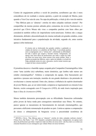Cientes do engajamento político e social do jornalista, acreditamos que não é mera
coincidência ele ter exaltado o cinema operário, a partir do exemplo de Marins, justo
quando a Vera Cruz saía de cena. Na capa da publicação, o título já dá o tom da matéria
– “Das fábricas para as ‘câmeras’: estrelas de mãos calejadas realizam cinema”. Por
compartilhar da mesma postura adotada pelos comunistas da revista Fundamentos, é
provável que Clóvis Moura não visse a companhia paulista com bons olhos por
considerá-la também reflexo do imperialismo norte-americano. Embora não a ataque
diretamente, defende a descentralização do cinema realizado em grandes estúdios, como
iniciativa fundamental para a popularização da atividade, segundo ele, antes restrita
apenas à elite intelectual.

                  O cinema está se deslocando dos grandes estúdios e ganhando as
                  cidades do interior e os subúrbios de São Paulo. A juventude paulista
                  está se empolgando com a “sétima arte”, enfrentando as dificuldades
                  de toda a espécie que surgem e fazendo cinema. Antigamente, era
                  apenas uma meia dúzia de profissionais que tinha o topete de rodar
                  um filme em nossa terra, assim mesmo com muita timidez. Hoje, a
                  própria juventude das fábricas, entre o apito do trabalho e as horas de
                  folga, perdendo noites de sono e descanso, resolve tentar mostrar que
                  é capaz de fazer cinema também.56


O jornalista descreve o humilde espaço ocupado pela Companhia Cinematográfica Atlas
como “uma cazinha (sic) suburbana, muito doméstica, que lembra tudo menos um
estúdio cinematográfico”. Enfatiza a composição da equipe, feita basicamente por
operários e pessoas sem instrução, munidos de um grande idealismo e da pretensão de
revolucionar o cinema nacional. Entre eles, destaca a influência do espírito doutrinador
do jovem Marins, que, ao ser entrevistado, comparou-se ingenuamente ao cineasta Lima
Barreto, recém consagrado com O Cangaceiro (1953), de onde tiraria inspiração para
fazer A Sina do Aventureiro (1958).


Moura também demonstra preocupação com as dificuldades financeiras enfrentadas
pelos jovens de baixa renda para conseguirem materializar seus filmes. No entanto,
parece ignorar os mecanismos de funcionamento do mercado cinematográfico, que
provaram a deficiente remuneração do produto no país. Limita-se apenas a comparações
de classe: o esbanjamento da burguesia versus a precariedade econômica do

56
   MOURA, Clóvis, “Das fábricas para as “câmeras”: estrelas de mãos calejadas realizam cinema”,
Última Hora, São Paulo, 7 out. 1953. Quando o jornalista menciona que, “antigamente, era apenas meia
dúzia de profissionais que tinha o topete de rodar um filme em nossa terra”, não fica claro se se refere aos
cineastas brasileiros ou aos estrangeiros que vinham filmar em nosso território.


                                                                                                        73
 