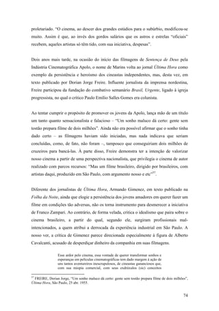 proletariado. “O cinema, ao descer dos grandes estúdios para o subúrbio, modificou-se
muito. Assim é que, ao invés dos gordos salários que os astros e estrelas “oficiais”
recebem, aqueles artistas só têm tido, com sua iniciativa, despesas”.


Dois anos mais tarde, na ocasião do início das filmagens de Sentença de Deus pela
Indústria Cinematográfica Apolo, o nome de Marins volta ao jornal Última Hora como
exemplo da persistência e heroísmo dos cineastas independentes, mas, desta vez, em
texto publicado por Dorian Jorge Freire. Influente jornalista da imprensa nordestina,
Freire participou da fundação do combativo semanário Brasil, Urgente, ligado à igreja
progressista, no qual o crítico Paulo Emílio Salles Gomes era colunista.


Ao tentar cumprir o propósito de promover os jovens da Apolo, lança mão de um título
um tanto quanto sensacionalista e falacioso – “Um sonho maluco dá certo: gente sem
tostão prepara filme de dois milhões”. Ainda não era possível afirmar que o sonho tinha
dado certo – as filmagens haviam sido iniciadas, mas nada indicava que seriam
concluídas, como, de fato, não foram –, tampouco que conseguiriam dois milhões de
cruzeiros para bancá-las. À parte disso, Freire demonstra ter a intenção de valorizar
nosso cinema a partir de uma perspectiva nacionalista, que privilegia o cinema de autor
realizado com parcos recursos: “Mas um filme brasileiro, dirigido por brasileiros, com
artistas daqui, produzido em São Paulo, com argumento nosso e etc”57.


Diferente dos jornalistas de Última Hora, Armando Gimenez, em texto publicado na
Folha da Noite, ainda que elogie a persistência dos jovens amadores em querer fazer um
filme em condições tão adversas, não os torna instrumento para desmerecer a iniciativa
de Franco Zampari. Ao contrário, de forma velada, critica o idealismo que paira sobre o
cinema brasileiro, a partir do qual, segundo ele, surgiram profissionais mal-
intencionados, a quem atribui a derrocada da experiência industrial em São Paulo. A
nosso ver, a crítica de Gimenez parece direcionada especialmente à figura de Alberto
Cavalcanti, acusado de desperdiçar dinheiro da companhia em suas filmagens.

                Esse ardor pelo cinema, essa vontade de querer transformar sonhos e
                esperanças em películas cinematográficas tem dado margem à ação de
                uns tantos aventureiros inescrupulosos, de cineastas gananciosos que,
                com sua miopia comercial, com seus exdrúxulos (sic) conceitos

57
  FREIRE, Dorian Jorge, “Um sonho maluco dá certo: gente sem tostão prepara filme de dois milhões”,
Última Hora, São Paulo, 25 abr. 1955.


                                                                                                74
 