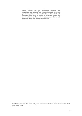 técnicos, fizeram com que malograssem iniciativas                bem
                intencionadas, decepcionando uma legião de entusiastas que, se   bem
                aproveitados, poderiam realizar no Brasil o que foi realizado    pelo
                cinema em outras partes do mundo. As decepções, contudo,         nem
                sempre destroem os ideais. Há os que persistem. Os que            não
                esmorecem. Dentre estes está José Mojica Marins.58




58
  GIMENEZ, Armando, “Um punhado de jovens entusiastas resolve fazer cinema de verdade”, Folha da
Noite, 17 mar. 1955.


                                                                                             75
 
