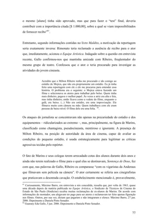 o mesmo [aluno] tinha sido aprovado, mas que para fazer o “test” final, deveria
contribuir com a importância citada [$ 1.000,00], sobre a qual se viam impossibilitados
de fornecer recibo”61.


Entretanto, segundo informações contidas no livro Maldito, a motivação da reportagem
seria exatamente inversa: Rimonato teria reclamado a ausência de recibo para o ator
que, imediatamente, acionou o Equipe Artística. Indagado sobre a questão em entrevista
recente, Gallo confirmou-nos que mantinha amizade com Ribeiro, freqüentador do
mesmo grupo de teatro. Confessou que o ator o teria procurado para investigar as
atividades do jovem cineasta.


                 Acredito que o Milton Ribeiro tenha me procurado e ido comigo ao
                 estúdio do Mojica, que não era propriamente um estúdio. Eu já tinha
                 feito uma reportagem com ele e ele me procurou para entender essa
                 história. O problema era o seguinte: o Mojica estava fazendo um
                 filme e selecionava os atores para trabalhar pelo bolso. Quem tinha
                 mais dinheiro, pegava o melhor papel. Às vezes a atriz era alta e feia,
                 mas tinha dinheiro, então ficava como a vedete do filme, enquanto o
                 galã, era baixo. (...) Não era estúdio, era uma improvisação. Ele
                 filmava muito com câmera na mão. Quem trabalhava com ele eram
                 pessoas de baixo nível. O filme dele era uma folia. 62.


Os ataques do jornalista se concentravam não apenas na precariedade do estúdio e dos
equipamentos – ridicularizados ao extremo –, mas, principalmente, na figura de Marins,
classificado como chantagista, pseudocineasta, mentiroso e ignorante. A presença de
Milton Ribeiro, na posição de autoridade da área de cinema, capaz de avaliar as
condições do pequeno estúdio, é usada estrategicamente para legitimar as críticas
agressivas tecidas pelo repórter.


O fato de Marins e seus colegas terem arrecadado cotas dos alunos durante dois anos e
ainda não terem realizado o filme para o qual elas se destinavam, Sentença de Deus, fez
com que, nas palavras de Gallo, Ribeiro os comparasse “com os vigaristas da Anderaus
que filmavam sem película na câmera”. O ator certamente se referia aos cinegrafistas
que praticavam a desonrada cavação. O estabelecimento mencionado é, provavelmente,
61
   Curiosamente, Máximo Barro, em entrevista a nós concedida, ressalta que, por volta de 1963, quase
uma década depois da matéria publicada no Equipe Artística, o Sindicato de Técnicos de Cinema do
Estado de São Paulo (Sindicine) recebia muitas reclamações de ex-alunos de Marins. De acordo com
informações do montador, uns alegavam ter pago para ser atores e reclamavam ter feito apenas figuração
nos filmes. Outros, por sua vez, diziam que pagaram e não integraram o elenco. Máximo Barro, 27 jun.
2006. Depoimento a Daniela Pinto Senador.
62
   Guarany Edu Gallo, 5 jun. 2006. Depoimento a Daniela Pinto Senador.


                                                                                                   77
 