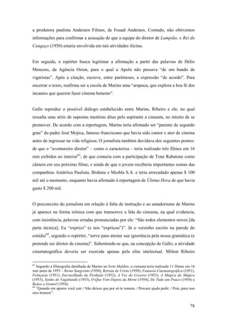 a produtora paulista Anderaos Filmes, de Fouad Anderaos. Contudo, não obtivemos
informações para confirmar a acusação de que a equipe do diretor de Lampião, o Rei do
Cangaço (1950) estaria envolvida em tais atividades ilícitas.


Em seguida, o repórter busca legitimar a afirmação a partir das palavras de Hélio
Menezes, da Agência Orion, para o qual a Apolo não passava “de um bando de
vigaristas”. Após a citação, escreve, entre parênteses, a expressão “de acordo”. Para
encerrar o texto, reafirma ser a escola de Marins uma “arapuca, que explora a boa fé dos
incautos que querem fazer cinema honesto”.


Gallo reproduz o possível diálogo estabelecido entre Marins, Ribeiro e ele, no qual
ressalta uma série de supostas mentiras ditas pelo aspirante a cineasta, no intuito de se
promover. De acordo com a reportagem, Marins teria afirmado ser “parente de segundo
grau” do padre José Mojica, famoso franciscano que havia sido cantor e ator de cinema
antes de ingressar na vida religiosa. O jornalista também duvidava dos seguintes pontos:
de que o “aventureiro diretor” – como o caracteriza – teria realizado três filmes em 16
mm exibidos no interior63; de que contaria com a participação de Tone Rabatone como
câmera em seu próximo filme; e ainda de que o jovem receberia importantes somas das
companhias Antártica Paulista, Brahma e Mesbla S.A. e teria arrecadado apenas $ 100
mil até o momento, enquanto havia afirmado à reportagem de Última Hora de que havia
gasto $ 200 mil.


O preconceito do jornalista em relação à falta de instrução e ao amadorismo de Marins
já aparece na forma irônica com que transcreve a fala do cineasta, na qual evidencia,
com insistência, palavras erradas pronunciadas por ele: “São todos elementos novos [da
parte técnica]. Eu “exprico” (e nos “expricou”)”. Já o versinho escrito na parede do
estúdio64, segundo o repórter, “serve para atestar sua ignorância pela nossa gramática (e
pretende ser diretor de cinema)”. Subentende-se que, na concepção de Gallo, a atividade
cinematográfica deveria ser exercida apenas pela elite intelectual. Milton Ribeiro

63
   Segundo a filmografia detalhada de Marins no livro Maldito, o cineasta teria realizado 11 filmes em 16
mm antes de 1955 – Reino Sangrento (1950), Retrato de Cristo (1950), Fantasia Cinematográfica (1951),
Feitiçaria (1951), Encruzilhada da Perdição (1952), A Voz do Coveiro (1953), A Mágica do Mágico
(1953), Sonho de Vagabundo (1953), O Que Vem Depois da Morte (1954), De Tudo um Pouco (1954) e
Beijos a Granel (1954).
64
   “Quando em apuros você cair / Não deixes que por só te tomem, / Procure ajuda pedir, / Pois, para isso
eres homem”.


                                                                                                      78
 
